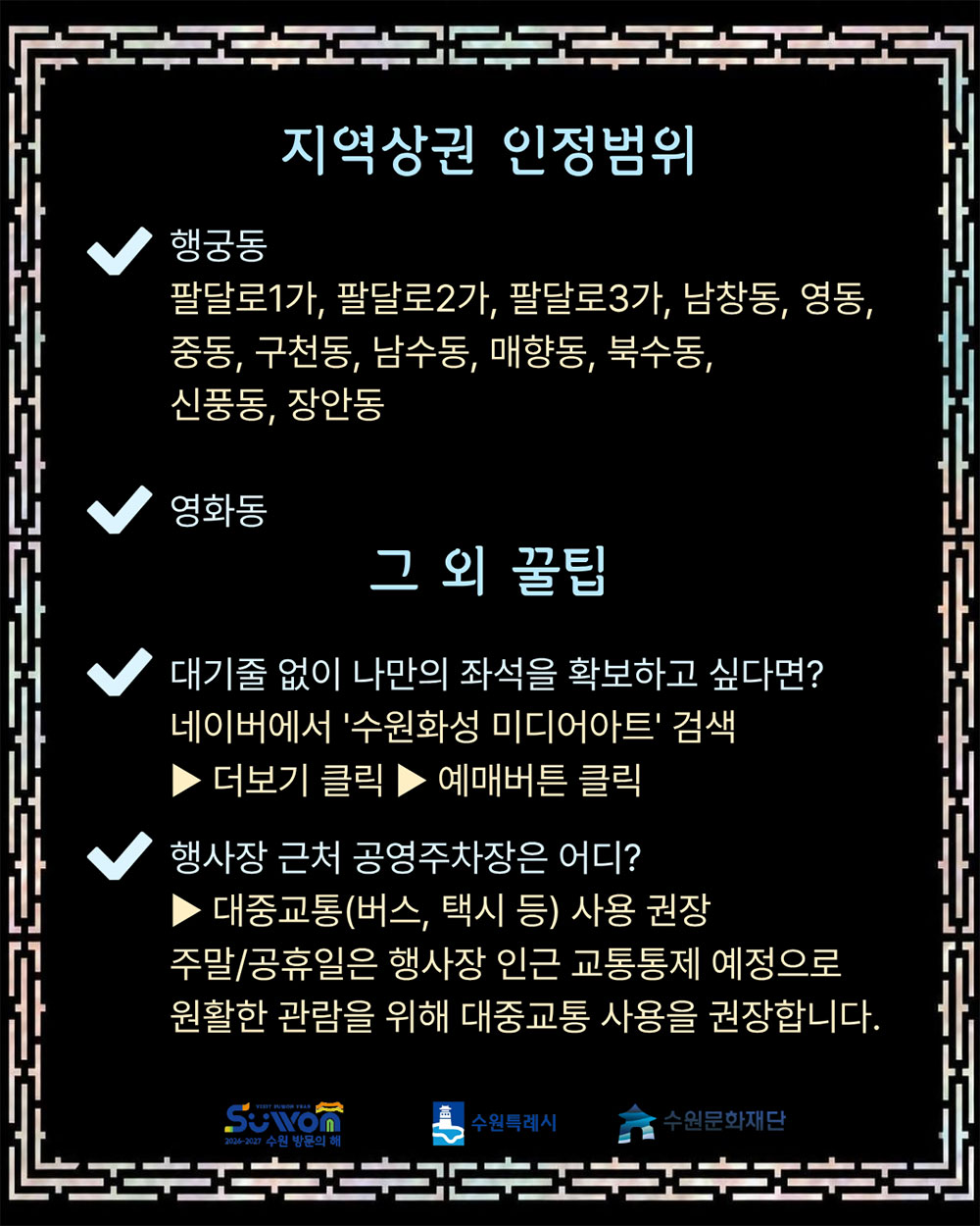 지역상권 인정범위입니다. 행궁동은 팔달로1가, 팔달로2가, 팔달로3가, 남창동, 영동, 중동, 구천동, 남수동, 매향동, 북수동, 신풍동, 장안동입니다. 영화동 포함입니다. 그외 꿀팁입니다. 대기줄 없이 나만의 좌석을 확보하고 싶다면? 네이버에서 수원화성 미디어아트를 검색 후 더보기 클릭하여 예매버튼 클릭하세요. 행사장 근처 공영주차장은 어디인가요? 대중교통(버스, 택시 등) 사용 권장이며, 주말 및 공휴일은 행사장 인근 교통통제 예정으로 원활한 관람을 위해 대중교통 사용을 권장합니다.