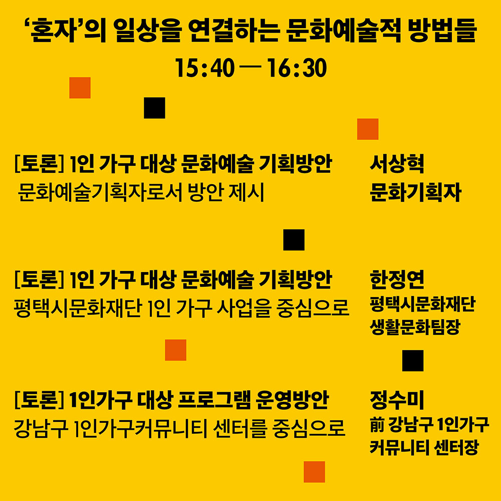 혼자의 일상을 연결하는 문화예술적 방법들 14:40-16:30 [토론] 1인 가구 대상 문화예술 기획방안 문화예술기획자로서 방안 제시 서상혁 문화기획자 [토론] 1인 가구 대상 문화예술 기획방안 평택시문화재단 1인가구 사업을 중심으로 한정연 평택시문화재단 생활문화팀장 [토론]1인가구 대상 프로그램 운영방안 강남구 1인가구커뮤니티 센터를 중심으로 정수미 前강남구 1인가구 커뮤니티 센터장