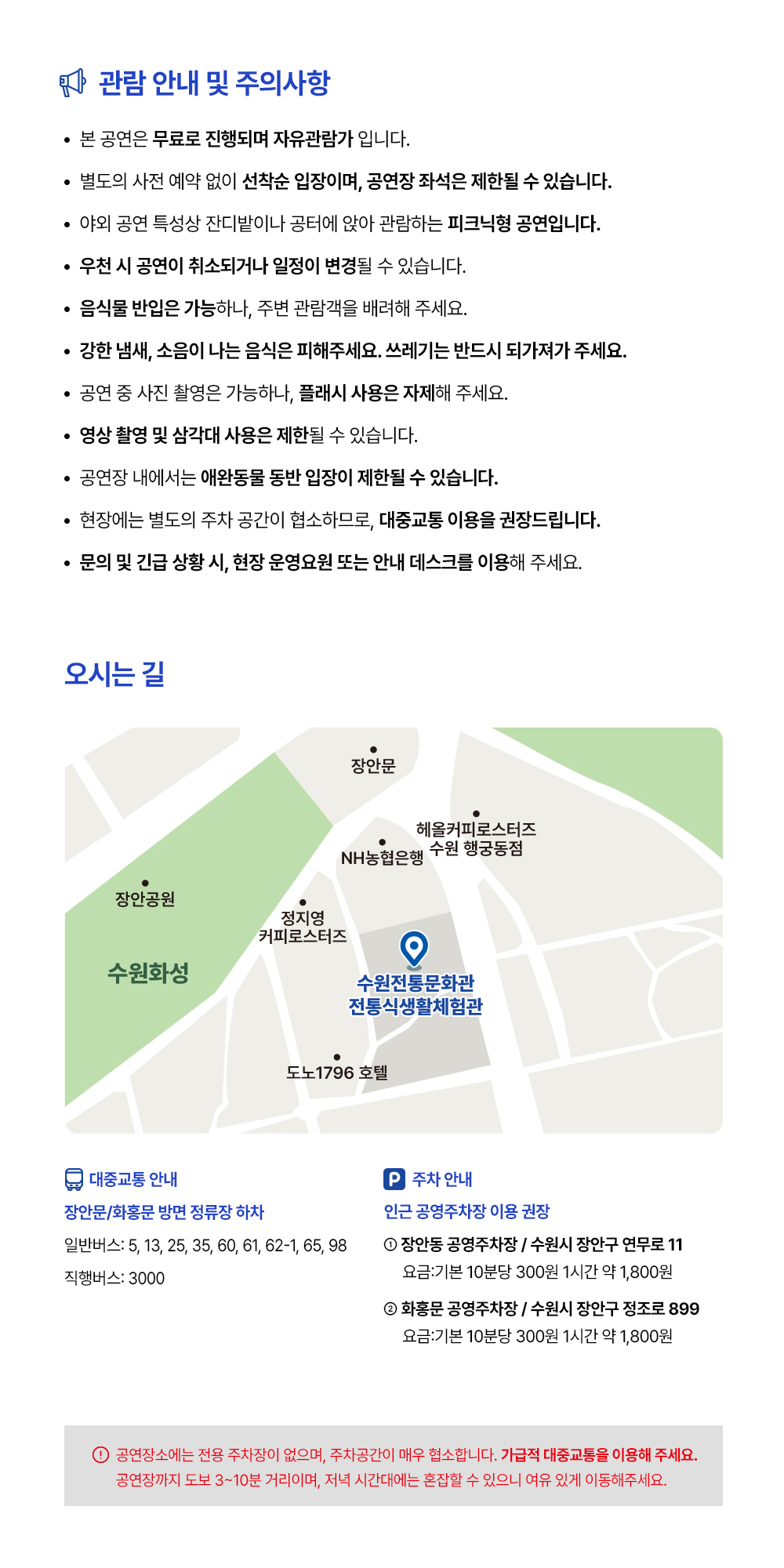 관람 안내 및 주의사항 - 본 공연은 무료로 진행되며 자유관람가 입니다. - 별도의 사전 에약 없이 선착순 입장이며, 공연장 좌석은 제한될 수 있습니다. - 야외 공연 특성상 잔디밭이나 공터에 앉아 관람하는 피크닉형 공연입니다. - 우천 시 공연이 취소되거나 일정이 변경될 수 있습니다. - 음식물 반입은 가능하나, 주변 관람객을 배려해 주세요. - 강한 냄새, 소음이 나는 음식은 피해주세요. 쓰레기는 반드시 되가져가 주세요. - 공연 중 사진 촬영은 가능하나, 플래시 사용은 자제해 주세요. - 영상 촬영 및 삼각대 사용은 제한될 수 있습니다. - 공연장 내에서는 애완동물 동반 입장이 제한될 수 있습니다. - 현장에는 별도의 주차 공간이 협소하므로, 대중교통 이용을 권장드립니다. - 문의 및 긴급 상황 시, 현장 운영요원 또는 안내 데스크를 이용해 주세요.  오시는 길 장안문, 수원전통문화관 인근 지도 이미지 관람 위치는 수원전통문화관 전통식생활체험관 입니다.  대중교통 안내 장안문/화홍문 방면 정류장 하차 일반버스: 5, 13, 25, 35, 60, 61, 62-1, 65, 98 직행버스: 3000  주차 안내 인근 공영주차장 이용 권장 1. 장안동 공영주차장 / 수원시 장안구 연무로 11 요금: 기본 10분당 300원 1시간 약 1,800원 2. 화홍문 공영주차장 / 수원시 장안구 정조로 899 요금: 기본 10분당 300원 1시간 약 1,800원  공연장소에는 전용 주차장이 없으며, 주차공간이 매우 협소합니다. 가급적 대중교통을 이용해 주세요. 공연장까지 도보 3~10분 거리이며, 저녁 시간대에는 혼잡할 수 있으니 여유 있게 이동해주세요.