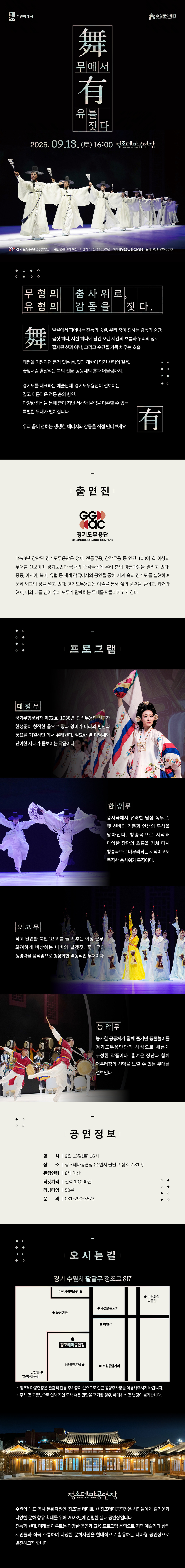 수원특례시, 수원문화재단 로고  舞무에서 有유를 짓다 2025. 09.13. (토) 16:00 정조테마공연장  경기도무용단 GYEONGGIDO DANCE COMPANY  관람연령 8세 이상, 티켓가격 전석 10,000원, 예매 NOL ticket, 문의 031-290-3573   무형의 춤사위로, 유형의 감동을 짓다.  舞 발끝에서 피어나는 전통의 숨결. 우리 춤이 전하는 감동의 순간. 몸짓 하나, 시선 하나에 담긴 오랜 시간의 흐름과 우리의 정서. 절제된 선과 여백, 그리고 순간을 가득 채우는 호흡.  태평을 기원하던 품격 있는 춤, 멋과 해학이 담긴 한량의 걸음, 꽃잎처럼 흩날리는 북의 선율, 공동체의 흥과 어울림까지.  경기도를 대표하는 예술단체, 경기도무용단이 선보이는 깊고 아름다운 전통 춤의 향연. 다양한 형식을 통해 춤이 지닌 서사와 울림을 마주할 수 있는 특별한 무대가 펼쳐집니다.  우리 춤이 전하는 생생한 에너지와 감동을 직접 만나보세요. 有   출연진  경기도무용단 GYEONGGIDO DANCE COMPANY 로고  1993년 창단된 경기도무용단은 정재, 전통무용, 창작무용 등 연간 100여 회 이상의 무대를 선보이며 경기도민과 국내외 관객들에게 우리 춤의 아름다움을 알리고 있다. 중동, 아시아, 북미, 유럽 등 세계 각국에서의 공연을 통해 세계 속의 경기도를 실현하며 문화 외교의 장을 열고 있다. 경기도무용단은 예술을 통해 삶의 품격을 높이고, 과거와 현재, 나와 너를 넘어 우리 모두가 함께하는 무대를 만들어가고자 한다.   프로그램 (프로그램별 예시 사진 함께 첨부)  태평무 국가무형문화재 제92호. 1938년, 민속무용의 선구자 한성준이 창작한 춤으로 왕과 왕비가 나라의 평안과 풍요를 기원하던 데서 유래한다. 절묘한 발 디딤새와 단아한 자태가 돋보이는 작품이다.  한량무 풍자극에서 유래한 남성 독무로, 옛 선비의 기품과 인생의 무상을 담아낸다. 청송곡으로 시작해 다양한 장단의 흐름을 거쳐 다시 청송곡으로 마무리되는 시적이고도 묵직한 춤사위가 특징이다.  요고무 작고 날렵한 북인 요고를 들고 추는 여성 군무. 화려하게 비상하는 나비의 날갯짓, 꽃나무의 생명력을 움직임으로 형상화한 역동적인 무대이다.  농악무 농사철 공동체가 함께 즐기던 풍물놀이를 경기도무용단만의 해석으로 새롭게 구성한 작품이다. 흥겨운 장단과 함께 어우러짐의 신명을 느낄 수 있는 무대를 선보인다.   공연정보  일시: 9월 13일(토) 16시 장소: 정조테마공연장(수원시 팔달구 정조로 817) 관람연령: 8세 이상 티켓가격: 전석 10,000원 러닝타임: 50분 문의: 031-290-3573   오시는 길  경기 수원시 팔달구 정조로 817 오시는 길 약도1개 -정조테마공연장은 관람객 전용 주차장이 없으므로 인근 공영주차장을 이용해 주시기 바랍니다. -주차 및 교통난으로 인해 지연 도착 혹은 관람을 포기한 경우, 예매 취소 및 변경이 불가합니다.   정조테마공연장 사진 정조테마공연장 로고  수원의 대표 역사 문화자원인 정조를 테마로 한 정조테마공연장은 시민들에게 즐거움과 다양한 문화 향유 확대를 위해 2023년에 건립한 실내 공연장입니다. 전통과 현대, 미래를 아우르는 다양한 공연과 교육 프로그램 운영으로 지역 예술가와 함께 시민들과 적극 소통하며 다양한 문화자원을 현대적으로 활용하는 테마형 공연장으로 발전하고자 합니다.