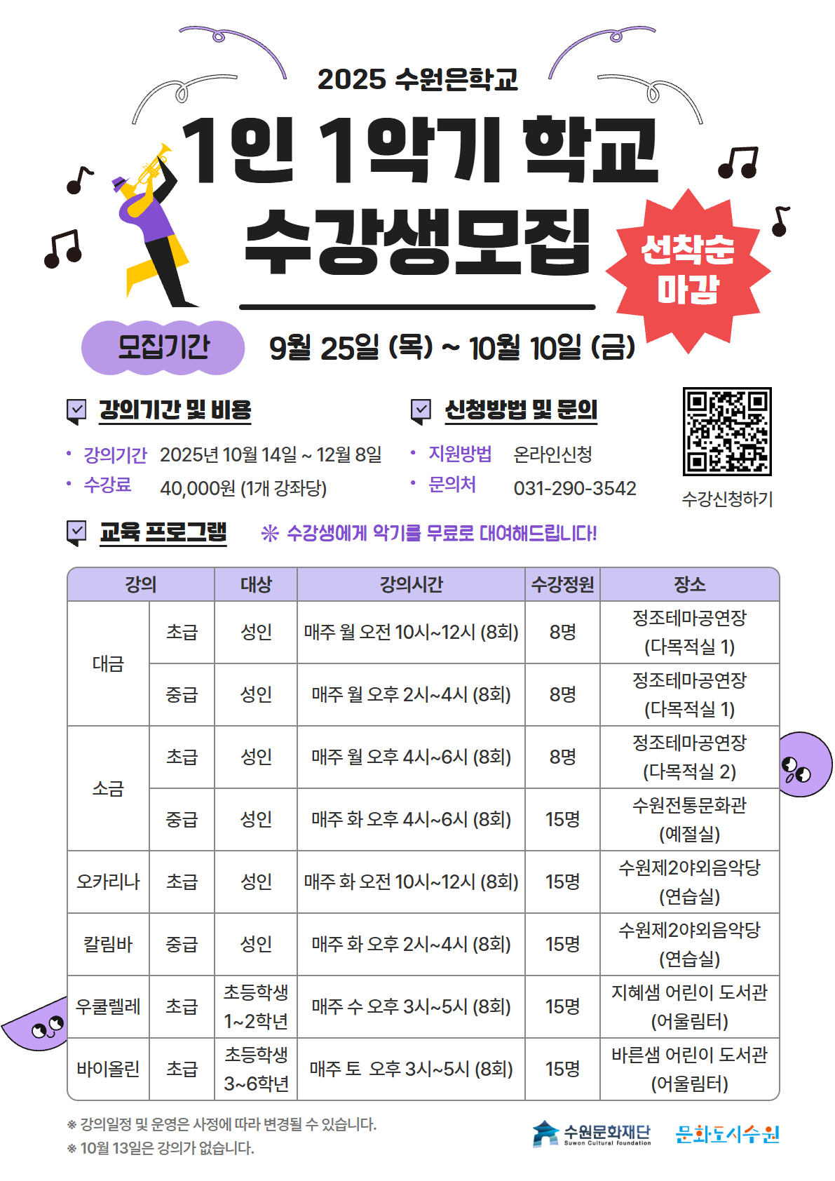 2025 수원은학교 수원 문화재단 문화도시수원 1인 1악기 학교 수강생모집 선착순 마감 모집기간 9월 25일 목부터 10월 10일 금 까지 강의기간 및 비용 강의기간 2025년 10월 14일 부터 12월 8일 까지 수강료 40,000원 1개 강좌당 신청방법 및 문의  신청방법 온라인 신청 문의전화 031-200-3542 QR 코드 수강신청하기 수강생에게 악기를 무료로 대여해드립니다. 교육 프로그램 강의 대상 강의시간 수강정원 장소  대금 초급, 성인 매주 월요일 오전 10시부터 12시까지 총 8회 진행 정원 8명 장소는 정조테마공연장 다목적실1 대금 중급,성인반 매주 월요일 오후 2시부터 4시까지 총 8회 진행. 정원 8명 장소는 정조테마공연장 다목적실1 소금 초급 ,성인반 매주 월요일 오후 4시부터 6시까지 총 8회 진행. 정원 8명 장소는 정조테마공연장 다목적실 2 소금 중급,성인반 매주 화요일 오후 4시부터 6시까지 총 8회 진행. 정원 15명 장소는 수원전통문화관예절실 오카리나 초급,성인반 매주 화요일 오전 10시부터 12시까지 총 8회 진행. 정원 15명 장소는 수원 제2야외음악당연습실 칼림바 중급,성인반 매주 화요일 오후 2시부터 4시까지 총 8회 진행. 정원 15명 장소는  수원 제2야외음악당연습실 우쿨렐레 초급,초등학생 1~2학년 매주 수요일 오후 3시부터 5시까지 총 8회 진행. 정원 15명 장소는 지혜샘 어린이 도서관 어울림터 바이올린 초급, 초등학생 3~6학년 매주 토요일 오후 3시부터 5시까지 총 8회 진행. 정원 15명 장소는 바른샘 어린이 도서관 어울림터 강의 일정 및 장소는 사정에 따라 변경될 수 있습니다. 10월 13일은 강의가 없습니다. 