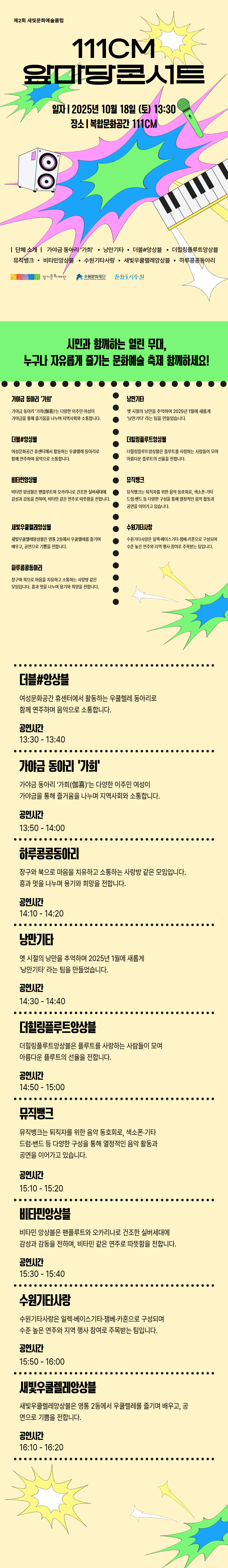 제2회 새빛문화예술클럽 111CM 앞마당콘서트 일자 2025년 10월 18일 (토) 13:30 장소 복합문화공간 111CM 단체소개 가야금 동아리 가희, 낭만기타, 더블#앙상블, 더힐링플루트앙상블, 뮤직뱅크, 비타민앙상블, 수원기타사랑, 새빛우클렐레앙상블, 하루콩콩동아리 경기문화재단 수원문화재단 문화도시수원  시민과 함께하는 열린 무대, 누구나 자유롭게 즐기는 문화예술 축제 함께하세요! 가야금 동아리 가희 가야금 동아리 가희(伽喜)는 다양한 이주민 여성이 가야금을 통해 즐거움을 나누며 지역사회와 소통합니다. 낭만기타 옛 시절의 낭만을 추억하며 2025년 1월에 새롭게 낭만기타라는 팀을 만들었습니다. 더블#앙상블 여성문화공간 휴센터에서 활동하는 우쿨렐레 동아리로 함게 연주하며 음악으로 소통합니다. 더힐링플루트앙상블 더힐링플루트앙상블은 플루트를 사랑하는 사람들이 모여 아름다운 플루트의 선율을 전합니다. 비타민앙상블 비타민 앙승블은 팬플루트와 오카리나로 건조한 실버세대에 감성과 감동을 전하며, 비타민 같은 연주로 따뜻함을 전합니다. 뮤직뱅크 뮤직뱅크는 퇴직자를 위한 음악 동호회로, 색소폰, 기타, 드럼, 밴드 등 다양한 구성을 통해 열정적인 음악 활동과 공연을 이어가고 있습니다. 새빛우쿨렐레앙상블 새빛우쿨렐레앙상블은 영통 2동에서 우쿨렐레를 즐기며 배우고, 공연으로 기쁨을 전합니다. 수원기타사랑 수원기타사랑은 일렉, 베이스기타, 잼베, 카혼으로 구성되며 수준 높은 연주와 지역 행사 참여로 주목받는 팀입니다. 하루콩콩동아리 장구와 북으로 마음을 치유하고 소통하는 사랑방 같은 모임입니다. 흥과 멋을 나누며 용기와 희망을 전합니다.  더블#앙상블 여성문화공간 휴센터에서 활동하는 우쿨렐레 동아리로 함게 연주하며 음악으로 소통합니다. 공연시간 13:30 - 13:40 가야금 동아리 가희 가야금 동아리 가희(伽喜)는 다양한 이주민 여성이 가야금을 통해 즐거움을 나누며 지역사회와 소통합니다. 공연시간 13:50 - 14:00 하루콩콩동아리 장구와 북으로 마음을 치유하고 소통하는 사랑방 같은 모임입니다. 흥과 멋을 나누며 용기와 희망을 전합니다. 공연시간 14:10 - 14:20 낭만기타 옛 시절의 낭만을 추억하며 2025년 1월에 새롭게 낭만기타라는 팀을 만들었습니다. 공연시간 14:30 - 14:40 더힐링플루트앙상블 더힐링플루트앙상블은 플루트를 사랑하는 사람들이 모여 아름다운 플루트의 선율을 전합니다. 공연시간 14:50 - 15:00 뮤직뱅크 뮤직뱅크는 퇴직자를 위한 음악 동호회로, 색소폰, 기타, 드럼, 밴드 등 다양한 구성을 통해 열정적인 음악 활동과 공연을 이어가고 있습니다. 공연시간 15:10 - 15:20 비타민앙상블 비타민앙상블은 팬플루트와 오카리나로 건조한 실버세대에 감성과 감동을 전하며, 비타민 같은 연주로 따뜻함을 전합니다. 공연시간 15:30 - 15:40 수원기타사랑 수원기타사랑은 일렉, 베이스기타, 잼베, 카혼으로 구성되며 수준 높은 연주와 지역 행사 참여로 주목받는 팀입니다. 공연시간 15:50 - 16:00 새빛우쿨렐레앙상블 새빛우쿨렐레앙상블은 영통 2동에서 우쿨렐레를 즐기며 배우고, 공연으로 기쁨을 전합니다. 공연시간 16:10 - 16:20