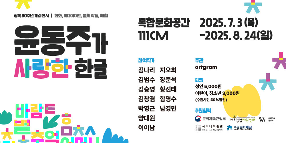 좌측 광복 80주년 기념 전시 회화, 미디어아트, 설치 작품, 체험 윤동주가 사랑한 한글  우측 복합문화공간 111CM 2025. 7. 3.(목)-2025. 8. 24.(일) 참여작가 김나리 지오최 김범수 장준석 김승영 황선태 김창겸 함명수 박영근 남경민 양대원 이이남 티켓 성인 5,000원 어린이, 청소년 3,000원(수원시민 50% 할인)  후원협력 문화체육관광부 예술경영지원센터 지역전시활성화 사비나미술관 수원문화재단