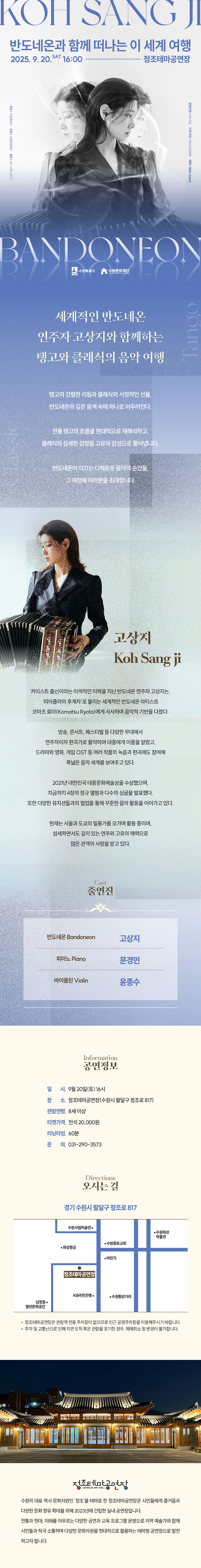 KOH SANG JI 반도네온과 함께 떠나는 이 세계 여행 2025.9.20.SAT16:00-정조테마공연장 주최 수원특례시 주관 수원문화재단 문의 031-290-3573 고상지 사진 관람연령 8세 이상 티켓가격 전석 20,000원 예매 NOL ticket BANDONEON 수원특례시, 수원문화재단 로고 세계적인 반도네온 연주자 고상지와 함께하는 탱고와 클래식의 음악 여행 탱고의 강렬한 리듬과 클래식의 서정적인 선율, 반도네온의 깊은 음색 속에 하나로 어우러진다. 전통 탱고의 흐름을 현대적으로 재해석하고, 클래식의 섬세한 감정을 고유의 감성으로 풀어냅니다. 반도네온이 이끄는 다채로운 음악의 순간들, 그 여정에 여러분을 초대합니다. 왼쪽 고상지 사진 고상지 Koh Sang Ji 카이스트 출신이라는 이색적인 이력을 지닌 반도네온 연주자 고상지는, 피아졸라의 후계자로 불리는 세계적인 반도네온 아티스트 코마츠 료타(Komatsa Ryota)에게 사사하며 음악적 기반을 다졌다. 방송, 콘서트, 페스티벌 등 다양한 무대에서 연주자이자 편곡가로 활약하며 대중에게 이름을 알렸고, 드라마와 영화, 게임 OST 등 여러 작품의 녹음과 편곡에도 참여해 폭넓은 음악 세계를 보여주고 있다. 2021년 대한민국 대중문화예술상을 수상했으며, 지금까지 4장의 정규 앨범과 다수의 싱글을 발표했다. 또한 다양한 뮤지션들과의 협업을 통해 꾸준한 음악 활동을 이어가고 있다. 현재는 서울과 도쿄의 밀롱가를 오가며 활동 중이며, 섬세하면서도 깊이 있는 연주와 고유의 매력으로 많은 관객의 사랑을 받고 있다. Cast 출연진 반도네온 Bandoneon 고상지 피아노 Piano 문경민 바이올린 Violin 윤종수 Information 공연 정보 일시: 9월 20일(토) 16시 장소: 정조테마공연장(수원시 팔달구 정조로 817) 관람연령: 8세 이상 티켓가격: 전석 20,000원 러닝타임: 60분 문의: 031-290-3573 Directions 오시는 길 경기 수원시 팔달구 정조로 817 약도 이미지 1종 -정조테마공연장은 관람객 전용 주차장이 없으므로 인근 공영주차장을 이용해 주시기 바랍니다. -주차 및 교통난으로 인해 지연 도착 혹은 관람을 포기한 경우, 예매 취소 및 변경이 불가합니다. 정조테마공연장 사진 정조테마공연장 로고 수원의 대표 역사 문화자원인 정조를 테마로 한 정조테마공연장은 시민들에게 즐거움과 다양한 문화 향유 확대를 위해 2023년에 건립한 실내 공연장입니다. 전통과 현대, 미래를 아우르는 다양한 공연과 교육 프로그램 운영으로 지역 예술가와 함께 시민들과 적극 소통하며 다양한 문화자원을 현대적으로 활용하는 테마형 공연장으로 발전하고자 합니다.