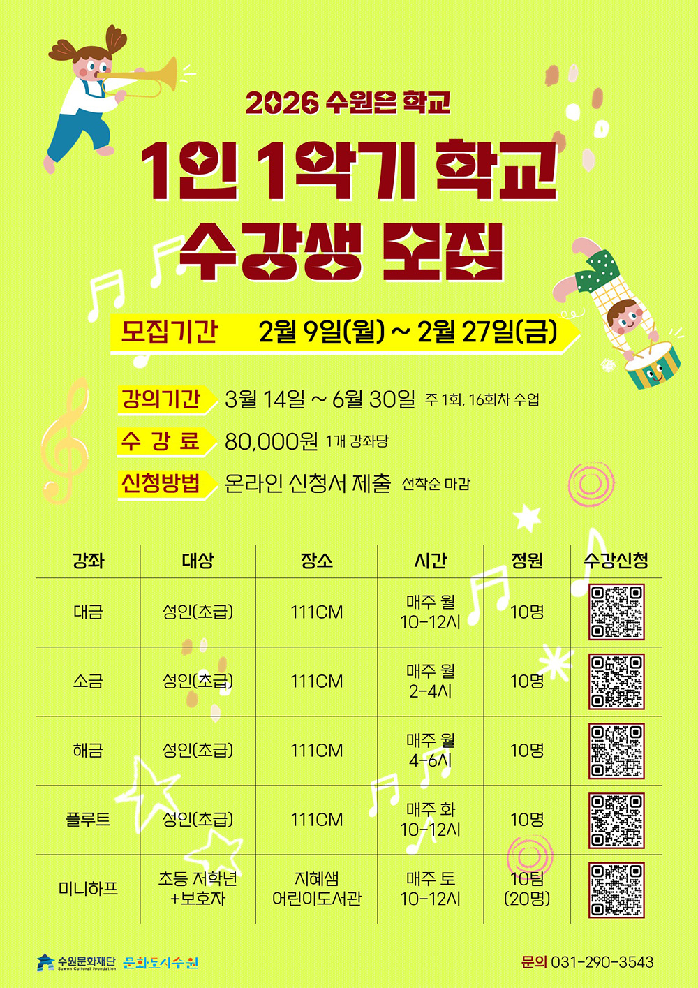[상단 좌측] (이미지) 트럼펫 부는 양 갈래머리 묶은 어린이 [상단 우측] (이미지) 북을 치는 짧은 머리의 어린이 [상단 중앙] (텍스트)2026 수원은학교 1인 1악기 학교 수강생모집 모집기간 2월 9일 월요일부터 2월 27일 금요일까지 강의기간 3월 14일부터 6월 30일까지 주1회, 16회차 수업 수강료 1개 강좌당 8만원 신청방법 온라인 신청서 제출 선착순 마감  [하단 중앙] (표)수업 세부정보에 대한 강좌, 대상, 장소, 시간, 정원입니다. 대금 성인 초급 111cm 매주 월 10시부터 12시까지 10명 소금 성인 초급 111cm 매주 월 2시부터 4시까지 10명 해금 성인 초급 111cm 매주 월 4시부터 6시까지 10명 플루트 성인 초급 111cm 매주 화 10시부터 12시까지 10명 미니하프 초등저학년 보호자 지혜샘어린이도서관 매주 토 10시부터 12시까지 10팀 20명 수강신청은 모두 QR코드로 접속하기  [하단 좌측] (CI) 수원문화재단 문화도시수원 [하단 우측] (텍스트) 문의 031-290-3543
