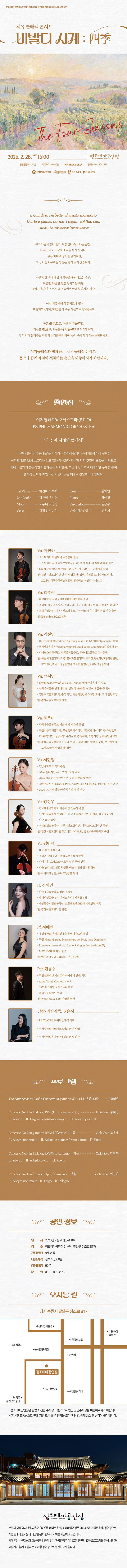 [좌상단] 문화체육관광부, 예술경영지원센터 2026 공연예술 지역유통 지원사업 선정 공연  [중앙상단] 치유 클래식 콘서트 비발디 사계 : 四季  [정중앙] 가로 일러스트 파스텔톤의 산과 밭과 나무가 어우러진 시골 풍경 일러스트 좌측하단에 텍스트 The Four Seasons  [중앙1] 2026. 2. 28.SAT 16:00 정조테마공연장 관람연령 8세 이상 티켓가격 10,000원 예매 NOL ticket 문의 031-290-3573 [CI] 문화체육관광부 예술경영지원센터 수원특례시 수원문화재단  [중앙2] E quindi su L erbette, al amato mormorio D aria e piante, dorme I caprar col fido can. - Vivaladi, The Four Seasons [spring Sinnet] -  부드러운 바람이 불고, 나뭇잎이 속삭이는 순간, 우리는 비로소 삶의 소리를 듣게 됩니다. 삶은 때때로 상처를 남기지만, 그 상처를 치유하는 방법은 멀리 있지 않습니다.  바쁜 일상 속에서 잠시 하늘을 올려다보는 시간, 지름길 대신 한 번쯤 돌아가는 이유, 음악이 흐르는 공간에 조용히 마음을 맡기는 순간.  이번 치유 클래식 콘서트에서는 비발디의 사계(四季) 를 새로운 시선으로 만납니다. 봄은 플루트로, 여름은 비올라로, 가을은 첼로로, 겨울은 바이올린으로 노래하며 각 계절의 풍경을 색다르게 펼쳐 보입니다. 각 악기가 들려주는 자연의 소리를 따라가며, 음악 속에서 온전한 휴식을 느껴보세요.  이지클래식과 함께하는 치유 클래식 콘서트, 음악과 함께 계절이 선물하는 순간을 마주하시기 바랍니다.  출연진 이지필하모닉오케스트라 EZ PHILHARMONIC ORCHESTRA  지금 이 시대의 클래식  누구나 즐기는 문화예술을 지향하는 문화예술기업 ㈜이지클래식이 설립한 이지필하모닉오케스트라는 밀도 있는 사운드와 연주자 간의 긴밀한 호흡을 바탕으로 클래식 음악의 본질적인 아름다움을 지키면서, 오늘의 감각으로 재해석한 무대를 통해 클래식을 보다 자연스럽고 살아 있는 예술로 전달하고자 합니다.  1st Violin 이진하 최수혁 Flute 김혜인 2nd Violin 김찬영 백지연 Piano 차예진 Viola 조우태 서민정 Percussion 권봉수 Cello 강정우 김반석 단장,예술감독 권은지  출연진 상세소개 Vn. 이진하 -오스트리아 케른트너 주립음대 졸업 -오스트리아 국영 라디오방송국(ORF) 초청 독주 및 실내악 다수 출연 KBS대구클래식FM 아름다운 오후, 네시입니다 고정패널 역임 현) 경산시립교향악단 단원, 앙상블 솔 멤버, 앙상블 노이슈타트 멤버, 2025년 대구문화예술진흥원 청년예술가 선정 아티스트 Vn. 최수혁 -계명대학교 음악공연예술대학 관현악과 졸업 -계명대, 대구스트링스, 필하모닉, 대구 음협, 파홀로 콩쿨 등 1위 및 입상 -문화가있는날, 대구콘서트하우스, 수성아트피아 기획연주 등 다수 출연 현) Ensemble BOAZ 단원  Vn. 김찬영 -Universitat Mozarteum Salzburg Salburg 최고연주자과정(Postgraduate) 졸업 -국제서울음악콩쿠르(International Seoul Music Competition) 실내악 1위 -라이징스타 콩쿠르, 전국음악콩쿠르, 서울아트콩쿠르 심사위원 현) 서울 시티 필하모닉 악장, 유니버셜 필하무뇌 부악장, 경산시립교향악단 단원, KCP멤버, 라네스 앙상블 멤버, 콰르텟 솔 멤버, 트와씨 앙상블 멤버 Vn. 백지우너 -Royal Academy od Music in London(영국왕립음악원) 수료 -전국음악콩쿨 전체대상 및 경원대, 한세대, 성신여대 콩쿨 등 입상 -국방부 국군교향악단 수석 역임, 예술의전당 페스티벌 오케스트라 단원 역임 현) 경산시립교향악단 단원 Va. 조우태 -한국예술종합학교 예술사 및 전문사 졸업 -부산마루국제음악제, 바신챔버페스티벌, GMC챔버시리즈 등 초청연주 -KBS고향악단, 성남시향, 부산시향, 창원시향, 포항시향 등 객원단원 역임 현) 경산시립교향악단 비올라 수석, 유터피 챔버 앙상블 수석, 부산체임버 오케스트라, 앙상블 솔 멤버 Va. 서민정 -영남대학교 기악과 졸업 -2024 솔라시안 유스 오케스트라 수료 -2024 경북유스 솔로이스츠 오디션 발탁 및 연주 -2025 ASIA INTERNATIONAL YOUNG MUSICIANS COMPETITION 은상 -2025 DCH 앙상블 아카데미 발탁 및 연주 Vc. 강정우 -한국예술종합학교 예술사 및 전문사 졸업 -아시아음악콩쿨 현악파트 대상, CBS콩쿨 2위 등 서울, 대구경북지역 다수 콩쿨 입상 -경북도립교향악단, 김천시립교향악단, 대구MBC교향악단 협연 현) 경산시립교향악단 첼로파트 차석단원, 김천예술고등학교 출강 Vc. 김반석 -대구 음협 콩쿨 1위 - 정명훈 장학재단 미라클오브뮤직 장학생 -카네기홀, 오케스트라 초청 일본 투어 연주 -서울 솔리스트 첼로 앙상블 예술의 전당 IBK홀 협연 현) 아마레앙상블, 뮤니크앙상블 멤버 Fl. 김혜인 -한국예술종합학교 전문사 졸업 -해외파견콩쿨 2위, 음악교육신문사콩쿨 1위 -충남공주시립교향악단, 코원필오케스트라 객원단원 역임 현) 경산시립교향악단 단원 Pf. 차예진 -계명대학교 음악공연예술대학 피아노과 졸업 -독일 Haus Marteau Meisterkurs bei Prof. Ingo Dannhorn -Romania International Piaon and Organ Competition 2등 -MBC 100대 피아노 출연 현) 이지피아노연구협회(E.P.A) 정단원 Per. 권봉수 -국립심포니 오케스트라 아카데미 단원 역임 -Asian Youth Orchestra 수료 -SAC 페스티벌 오케스트라 참여 -계명심포닉밴드 협연 현) Wave, Brass, OBS 앙상블 멤버 단장,예술감독. 권은지 -서울종합예술학교 피아노 전공, 피아노 페다고지 교수학 부전공 졸업 -서울대학교 음악교육전문지도자과정 이수 -서울천주대교구 삼성, 청담동 성당 및 CPBC 평화방송, Organist, 전속 반주자 역임 현) EZ CLASSIC (주)이지클래식 대표, 이지피아노음악연구협회(E.P.A) 회장  프로그램 The Four Seasons, Violin Concerto in g minor, RV 315 ❘ 사계 : 四季 ❘ A, Vivaldi Concerto No.1 in E Major, RV269 La Primavera ❘ 봄 ❘ Flute Solo 김혜인 Ⅰ. Allegro    Ⅱ. Largo e pianissimo sempre     Ⅲ. Allegro pastorale Concerto No.2 in g minor, RV315 L estate ❘ 여름 ❘ Viola Solo 조우태 Ⅰ. Allegro non molto    Ⅱ. Adagio e piano – Presto e forte    Ⅲ. Presto Concerto No.3 in F Major, RV293 L Autunno ❘ 가을  ❘ Cello Solo 강정우 Ⅰ. Allegro    Ⅱ. Adagio molto     Ⅲ. Allegro Concerto No.4 in f minor, Op.8, L inverno ❘ 겨울 ❘ Violin Solo 이진하 Ⅰ. Allegro non molto   Ⅱ. Largo    Ⅲ. Allegro  공연 정보 일시: 2월 28일(토) 16시 장소: 정조테마공연장 (수원시 팔달구 정조로 817) 관람연령: 8세 이상 티켓가격: 전석 10,000원 러닝타임: 60분 문의: 031-290-3573  오시는 길 경기 수원시 팔달구 정조로 817 -정조테마공연장은 관람객 전용 주차장이 없으므로 인근 공영주차장을 이용해 주시기 바랍니다. -주차 및 교통난으로 인해 지연 도착 혹은 관람을 포기한 경우, 예매 취소 및 변경이 불가합니다.  정조테마공연장 수원의 대표 역사 문화자원인 정조를 테마로 한 정조테마공연장은 2023년에 건립된 한옥 공연장으로, 시민들에게 즐거움과 다양한 문화 향유의 기회를 제공하고 있습니다. 세계유산 수원화성과 화성행궁 인근에 위치한 공연장은 다채로운 공연과 교육 프로그램을 통해 시민과 예술가가 함께 소통하는 테마형 공연장으로 발전하고자 합니다.