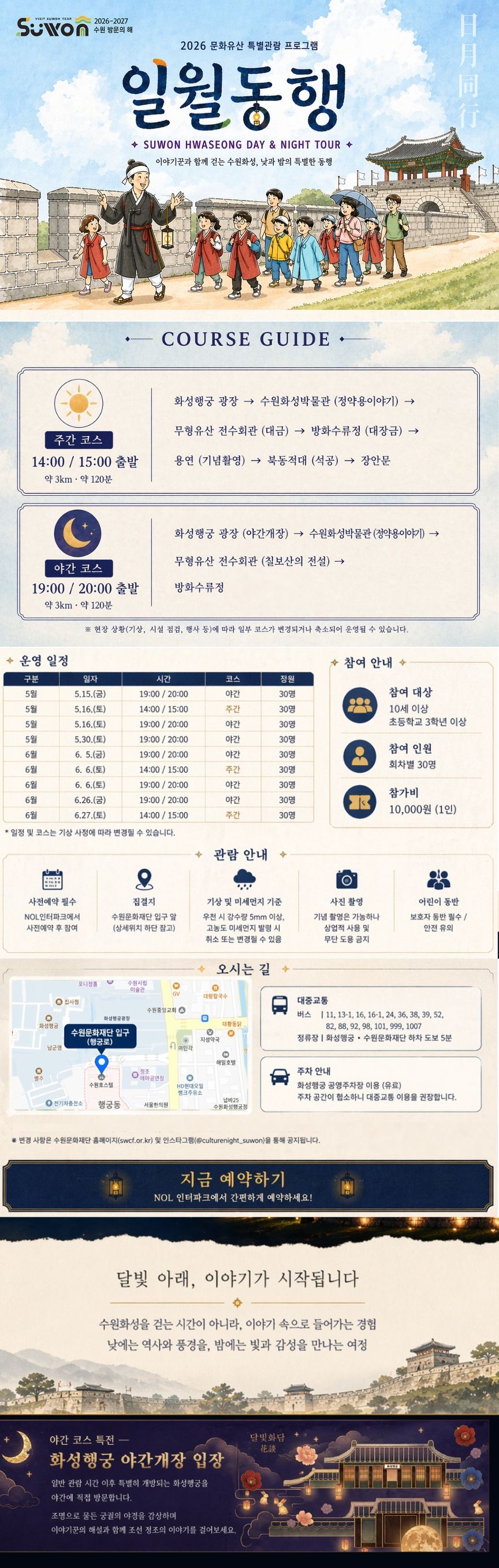 ■ 운영기간 2026.05.15(금) ~ 2026.06.27(토) / 금,토 운영  ■ 운영일정  [5월] 05.15(금) 19:00 / 20:00 (야간) 05.16(토) 14:00 / 15:00 (주간), 19:00 / 20:00 (야간) 05.30(토) 19:00 / 20:00 (야간)  [6월] 06.05(금) 19:00 / 20:00 (야간) 06.06(토) 14:00 / 15:00 (주간), 19:00 / 20:00 (야간) 06.26(금) 19:00 / 20:00 (야간) 06.27(토) 14:00 / 15:00 (주간)  ■ 소요시간 약 120분 (약 3km 도보)  ※ 회차별 선택 예매 (시간 선택 필수) ※ 일정은 기상 및 현장 상황에 따라 변경될 수 있습니다. 공지사항 [일월동행 참여 안내]  ■ 본 프로그램은 회차별 시간 선택형 상품입니다. 예매 시 반드시 참여하실 날짜와 시간을 확인해 주시기 바랍니다.  ■ 야간 코스는 화성행궁 야간개장 입장이 포함된 프로그램입니다.  ■ 본 프로그램은 약 3km 도보 이동이 포함된 프로그램으로, 편안한 복장과 운동화 착용을 권장드립니다.  ■ 집결지는 수원문화재단 입구 앞이며, 출발 시간 이후에는 참여가 제한될 수 있습니다.  ■ 기상 상황(우천 시 강수량 5mm 이상, 고농도 미세먼지 발령 등)에 따라 일정이 변경 또는 취소될 수 있습니다. *행사 전일 안내 문자를 확인 부탁드립니다. ■ 10세 이상 참여 가능하며, 어린이 참여 시 보호자 동반을 권장드립니다.   [취소 및 환불 안내]  ■ 본 상품은 회차별 투어 상품으로, 예매 후 취소 및 환불은 인터파크 취소 규정에 따릅니다.  ■ 이용일 당일 취소 및 미참여(No-show) : 환불 불가  ■ 기상 악화(우천 시 강수량 5mm 이상, 고농도 미세먼지 발령 등) 및 현장 상황으로 프로그램이 취소될 경우, 전액 환불 처리됩니다.  ■ 고객 사정으로 인한 지각 및 중도 이탈 시 환불은 불가합니다.  ■ 회차별 시간 변경은 잔여석이 있는 경우에 한하여 이용일 전일 17:00 까지 가능하며, 당일 변경은 불가합니다.