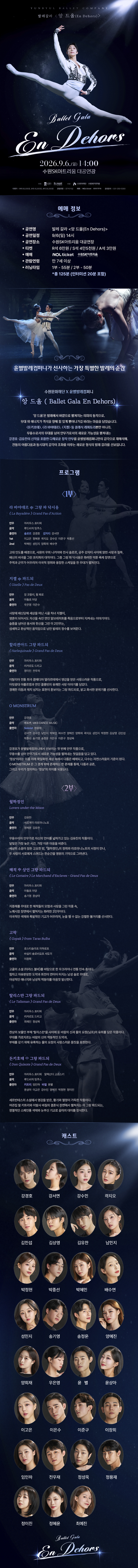 발레 갈라 En Dehors 공연 상세 안내 이미지입니다.  전체 이미지는 짙은 남색과 검은색을 배경으로 한 긴 세로형 공연 포스터입니다. 상단에는 무대 조명을 받으며 흰색 발레 의상을 입은 무용수가 공중에서 다리를 크게 벌리고 도약하는 장면이 크게 배치되어 있습니다. 공연 제목은 “Ballet Gala En Dehors”입니다.  공연은 2026년 9월 6일 일요일 14시에 수원SK아트리움 대공연장에서 진행됩니다. 공연명은 발레 갈라 En Dehors이며, 관람연령은 7세 이상으로 보입니다. 예매는 NOL ticket과 수원SK아트리움에서 진행됩니다. 티켓가격은 R석 60,000원, S석 40,000원, A석 30,000원으로 보입니다. 공연시간은 약 2시간으로 안내되어 있습니다.  예매 정보 아래에는 발레 공연 장면이 배치되어 있습니다. 왼쪽에는 흰 발레 의상을 입은 남녀 무용수가 함께 춤추는 장면이 있고, 오른쪽에는 무용수가 몸을 숙인 역동적인 장면이 있습니다. 이어 “국내 발레계 정상급 무용수가 선사하는 가장 특별한 발레의 순간”이라는 취지의 공연 소개 문구가 배치되어 있습니다.  공연 소개 영역에는 “En Dehors”라는 제목과 함께 고전 발레의 아름다움과 무대 위 회전, 도약, 균형, 선의 움직임을 보여주는 갈라 공연임을 설명하는 문구가 있습니다. 발레 갈라 형식으로 여러 작품의 주요 장면을 모아 감상할 수 있는 공연입니다.  프로그램 영역은 1부와 2부로 나누어 구성되어 있습니다. 각 순서에는 발레 작품명, 음악, 안무, 출연자 정보와 작품 설명이 작은 글씨로 안내되어 있습니다. 다만 원본 이미지의 글씨가 매우 작아 세부 작품명과 출연진을 정확히 모두 판독하기는 어렵습니다. 홈페이지 본문에는 프로그램명을 별도 텍스트로 제공하는 것이 필요합니다.  중간과 하단에는 어두운 무대 위에서 발레 무용수들이 춤추는 흑백 또는 푸른빛 계열의 배경 이미지가 들어가 있습니다. 무용수의 실루엣과 조명 효과가 겹쳐져 공연의 우아하고 극적인 분위기를 보여줍니다.  캐스트 영역에는 여러 명의 무용수 얼굴 사진이 원형 프레임 안에 배열되어 있습니다. 남녀 무용수들이 여러 줄로 배치되어 있으며, 각 사진 아래에는 무용수 이름이 적혀 있습니다. 전체 캐스트 명단은 이미지의 작은 글씨로 제공되어 있어, 정확한 명단은 홈페이지 본문에 별도 텍스트로 표기하는 것이 적절합니다.  하단에는 다시 공연 제목 “Ballet Gala En Dehors”가 표시되어 있습니다.  이 이미지는 발레 갈라 En Dehors 공연의 일정, 장소, 관람연령, 티켓가격, 예매처, 공연 소개, 프로그램 구성, 출연 무용수 명단을 안내하는 상세 홍보 이미지입니다.