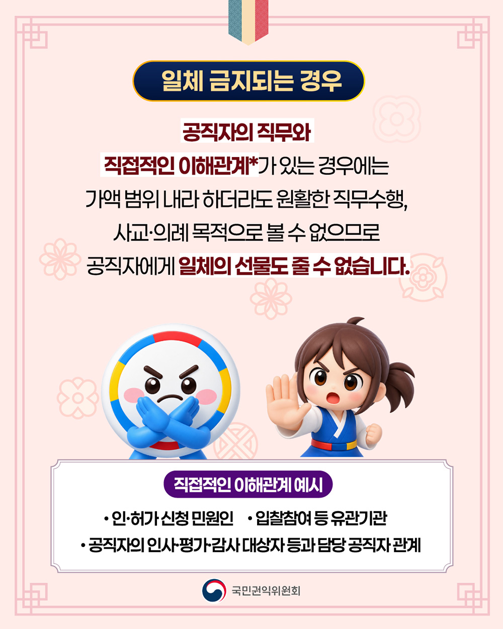 일체 금지되는 경우입니다. 공직지의 직무와 직접적인 이해관계(인허가 신청 민원인/ 입찰참여 등 유관기관/ 공직자의 인사평가감사 대상자 등과 담당 공직자 관계)가 있는 경우에는 가액 범위 내라 하더라도 원활한 직무수행, 사교의례 목적으로 볼 수 없으므로 공직자에게 일체의 선물도 줄 수 없습니다.