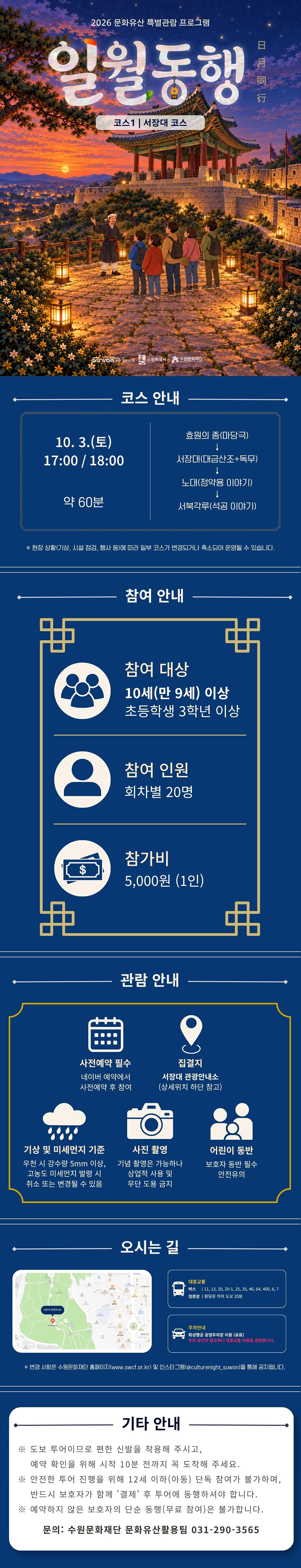 행사명 2026 문화유산 특별관람 프로그램 일월동행 日月同行 코스 1 서장대 코스 중앙 하단 2026-2027 수원 방문의 해, 수원특례시, 수원문화재단 로고  코스 안내 10. 3.(토) 17:00 / 18:00, 약 60분 소요 효원의 종(마당극), 서장대(대금산조와 독무), 노대(정약용 이야기), 서북각루(석공 이야기) 순서로 진행 현장 상황(기상, 시설 점검, 행사 등)에 따라 일부 코스가 변경되거나 축소되어 운영될 수 있습니다.  참여 안내 참여 대상 10세(만 9세) 이상, 초등학교 3학년 이상 참여 인원 회차별 20명 참가비 1인 5,000원  관람 안내 1. 사전예약 필수 네이버 예약에서 사전예약 후 참여 2. 집결지 서장대 관광안내소 경기도 수원시 팔달구 팔달산로 108 3. 기상 및 미세먼지 기준 우천 시 강수량 5mm 이상, 고농도 미세먼지 발령 시 취소 또는 변경될 수 있음 4. 사진 촬영 기념 촬영은 가능하나 상업적 사용 및 무단 도용 금지 5. 어린이 동반 보호자 동반 필수 안전 유의  오시는 길 대중교통 버스 11, 13, 20, 20-1, 25, 35, 46, 64, 400, 6, 7 정류장 팔달문 하차 도보 20분 주차안내 화성행궁 공영주차장 이용(유료) 주차 공간이 협소하니 대중교통 이용을 권장합니다.  변경 사항은 수원문화재단 홈페이지(www.swcf.or.kr) 및 인스타그램(@culturenight_suwon)을 통해 공지됩니다.  기타 안내 도보 투어이므로 편한 신발을 착용해 주시고, 예약 확인을 위해 시작 10분 전까지 꼭 도착해 주세요. 안전한 투어 진행을 위해 12세 이하(아동) 단독 참여가 불가하며, 반드시 보호자가 함께 '결제' 후 투어에 동행하셔야 합니다. 예약하지 않은 보호자의 단순 동행(무료 참여)은 불가합니다.  문의: 수원문화재단 문화유산활용팀 031-290-3565