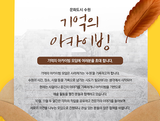 문화도시 수원 기억의 아카이빙  기억의 아카이빙 모임에 여러분을 초대 합니다.  기억의 아카이빙 모임은 사라져가는 ‘수원’을 기록하고자 합니다.   수원의 시간, 장소, 사람 등을 기록으로 남기는 시도가 필요하다는 생각에서 시작되어 현재는 사람이나 공간의 이야기를 기록하거나  아카이빙을 기반으로  예술 활동을 펼친 분들과 함께하고 있습니다.