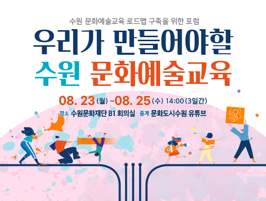 <수원 문화예술교육 로드맵 구축을 위한 포럼 시리즈> 우리가 만들어야 할 수원 문화예술교육 08.23.(월) ~ 08.25.(수) 14:00 (3일간) 장소 수원문화재단 B1 회의실 중계 문화도시수원 유튜브