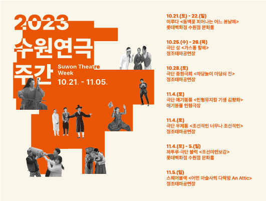 2023 수원연극 주간 10월 21일부터 11월 5일까지 10월 21일 토요일부터 10월 22일 일요일까지 이루다 동백꽃 피어나는 어느 봄날에 롯데백화점 수원점 문화홀 10월 25일 수요일부터 10월 26일 목요일까지 극단 성 가스통 할배 정조테마공연장 10월 28일 토요일 극단 중원극회 마당놀이 마당쇠 전 정조테마공연장 11월 4일 토요일 극단애기똥풀 인형뮤지컬 기생 김향화 애기똥풀 인형극장 11월 4일 토요일 극단 우체통 조선적인 너무나 조선적인 정조테마공연장 11월 4일 토요일부터 11월 5일 일요일까지 까투루 극단 블럭 조선미인보감 롯데백화점 수원점 문화홀 11월 5일 일요일 스퀘어블랙 어떤 마술사의 다락방 An Attic 정조테마공연장 주최 수원특례시 주관 수원문화재단 후원 롯데백화점 수원점