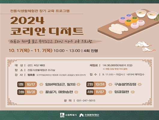 전통식생활체험관 장기 교육 프로그램  2024 코리안 디저트 전통과 현대를 품은 특색있는 코리안 디저트 교육 프로그램  10. 17(목) - 11. 7(목) 10:00 ~ 13:00 4회 진행  대상 성인, 회당 16명 장소 전통식생활체험관 조리실 강사 정호중 국가무형문화유산 제38호 조선왕조 궁중음식 병과 전수자 체험료 1회 30,000원(재료비 포함) 체험 당일 현장 카드결제 접수 9.11(수)~ 마감시, 네이버 예약접수 1회 10/17 앙버떡(당근, 말차) 2회 10/24 구슬쌀엿강정 3회 10/31 꿀설기, 매화송편 4회 11/07 앙금절편 수원특례시 수원문화재단