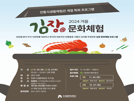 전통식생활체험관 계절 특화 프로그램 2024 겨울 김장문화체험 김장철 맞이 우리 식문화를 대표하고 한국의 대표적인 전통발효 식품인 김치를 주제로한 김장 문화체험 프로그램 기간 11.30.(토) 12.07.(토) 10:00~13:00/2회 진행 대상 성인 16명 장소 전통식생활체험관 조리실 강사 임종연(국가무형문화유산 제38호 조선왕조 궁중음식 기능 이수자) 체험료 1인 80,000원(재료비 포함) ※체험 당일 현장 카드 결제 문의전화 031-247-5615 접수기간 11.12.(화)~마감시 접수방법 네이버 예약접수 프로그램 1회 11.30.(토) 공통김치 배추김치 별미김치 총각김치 2회 12.07.(토) 공통김치 배추김치 별미김치 석박지 수원문화재단