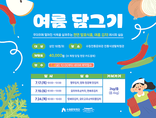 여름 담그기 무더위에 떨어진 식욕을 살려주는 천연 발효식품, 여름 김치! 레시피 실습 대상 성인 16명/회 장소 수원전통문화관 전통식생활체험관 체험료 40,000원 (※ 체험 당일 현장 카드결제) 접수 7. 4(금) 10:00부터 네이버 예약접수  교육 상세내용에 대한 일시, 실습, 가져가기입니다. 7.17.(목) 10:00~13:00, 열무김치, 양파 청경채 맛김치, 2kg/종(총 4kg) 7.19.(토) 10:00~13:00, 오이부추소박이, 연배추김치, 2kg/종(총 4kg) 7.24.(목) 10:00~13:00, 양배추김치, 오이고추소박이물김치, 2kg/종(총 4kg) 수원문화재단 수원전통문화관