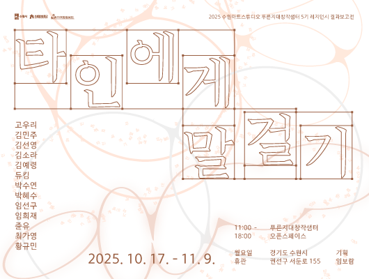 수원시, 수원문화재단, 푸른지대창작샘터 로고 2025 수원아트스튜디오 푸른지대창작샘터 5기 레지던시 결과보고전 타인에게 말 걸기 고우리 김민주 김선영 김소라 김예령 듀킴 박수연 박혜수 임선구 임희재 쥰유 최가영 황규민 2025. 10. 17. - 11. 9. 푸른지대창작샘터 오픈스페이스 경기도 수원시 권선구 서둔로 155 11:00 - 18:00 월요일 휴관 기획 임보람