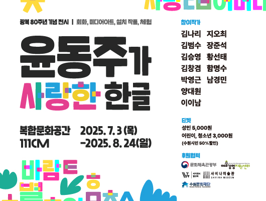 좌측 광복 80주년 기념 전시 회화, 미디어아트, 설치 작품, 체험 윤동주가 사랑한 한글 복합문화공간 111CM 2025. 7. 3.(목)-2025. 8. 24.(일) 우측 참여작가 김나리 지오최 김범수 장준석 김승영 황선태 김창겸 함명수 박영근 남경민 양대원 이이남 티켓 성인 5,000원 어린이, 청소년 3,000원(수원시민 50% 할인)  후원협력 문화체육관광부 예술경영지원센터 지역전시활성화 사비나미술관 수원문화재단