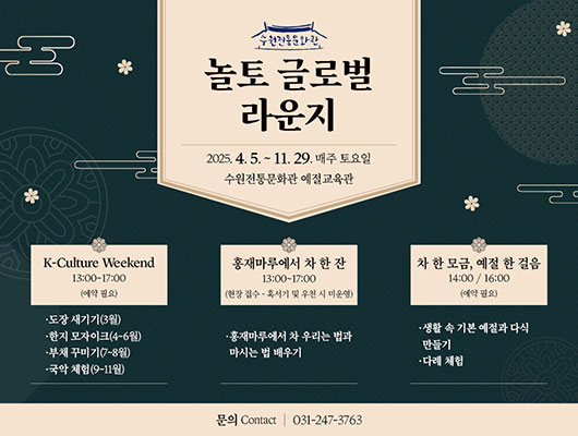 수원전통문화관 놀토 글로벌 라운지 2025.4.5. ~ 11.29. 매주 토요일 수원전통문화관 예절교육관 K-Cultute Weekend 13:00-17:00 (예약 필요) -도장 새기기(3월) -한지 모자이크(4~6월) -부채 꾸미기(7~8월) -국악 체험(9~11월) 홍재마루에서 차 한 잔 13:00~17:00 (현장 접수 - 혹서기 및 우천 시 미운영) -홍재마루에서 차 우리는 법과 마시는 법 배우기 K-Culture Weekend 14:00 / 16:00 (예약 필요) -생활 속 기본 예절과 다식 만들기 -다례 체험 문의 Contact | 031-247-3763