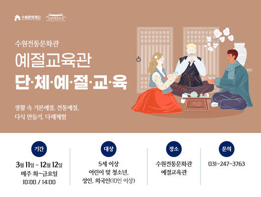 수원전통문화관 예절교육관 단체예절교육  생활 속 기본예절, 전통예절, 다식 만들기, 다례체험  기간: 3월 11일 ~ 12월 12일 매주 화~금요일 10:00 / 14:00  대상: 5세 이상 어린이 및 청소년, 성인, 외국인(10인 이상)  장소: 수원전통문화관 예절교육관  문의: 031-247-3763