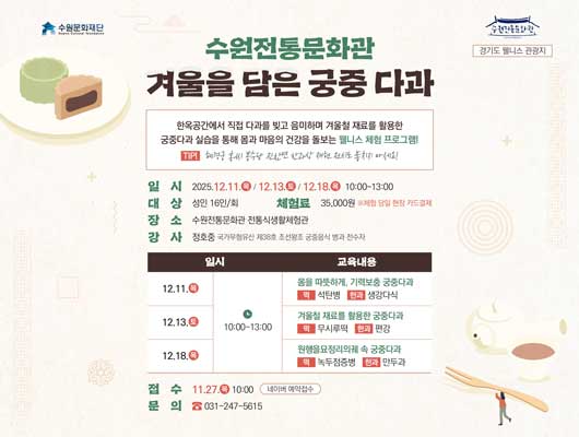 수원문화재단 수원전통문화관 경기도 웰니스 관광지 수원전통문화관 겨울을 담은 궁중 다과 한옥공간에서 직접 다과를 빚고 음미하며 겨울철 재료를 활용한 궁중다과 실습을 통해 몸과 마음의 건강을 돌보는 웰니스 체험 프로그램1 TIP! 혜경궁 홍씨 봉수당 진찬연 반과상 재현 전시도 놓치지 마세요!  일시 2025.12.11.목/12.13.토/12.18.목 10:00~13:00 대상 성인 16인/회 장소 수원전통문화관 전통식생활체험관 강사 정호중 국가무형유산 제38호 조선왕궁 궁중음식 병과 전수자 교육내용에 대한 일시, 교육내용 입니다. 12.11.목 10:30 몸을 따뜻하게, 기력보충 궁중다과 떡 석탄병 한과 생강다식 12.13.토 10:30 겨울철 재료를 활용한 궁중다과 떡 무시루떡 한과 편강 12.18.목 10:30 원행을묘정리의궤 속 궁중다과 떡 녹두점증병 한과 만두과 체험료 35,000원 ※체험 당일 현장 카드결제 접수 11.27.목 10:00 네이버 예약접수 문의 031-247-5615