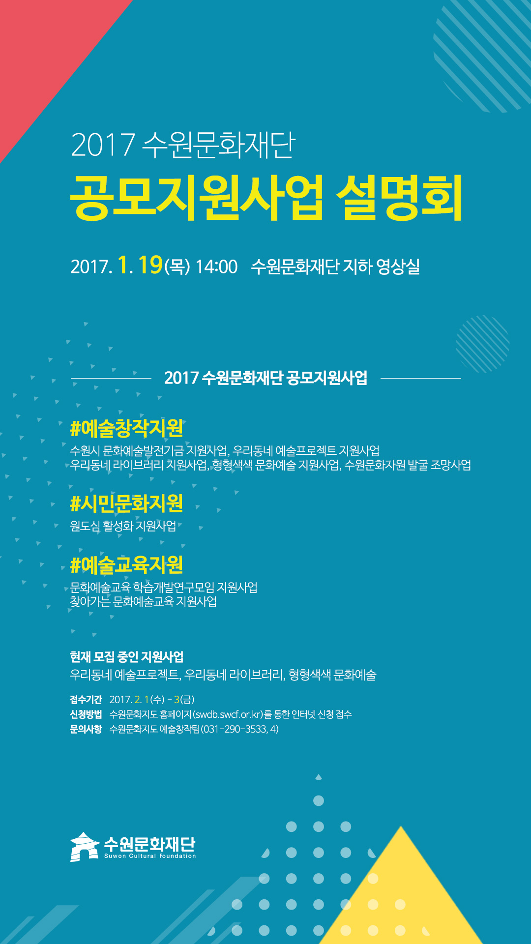 2017 수원문화재단 공모지원사업 설명회 2017. 1. 19(목) 14시 수원문화재단 지하 영상실 예술창작지원에는 수원시 문화예술발전기금 지원사업, 우리동네 예술프로젝트 지원사업
우리동네 라이브러리 지원사업, 형형색색 문화예술 지원사업, 수원문화자원 발굴 조망사업이 있고 시민문화지원에는 원도심 활성화 지원사업이 있고 예술교육지원에는 문화예술교육 학습개발연구모임 지원사업, 찾아가는 문화예술교육 지원사업이 있다. 현재 모집 중인 지원사업 우리동네 예술프로젝트, 우리동네 라이브러리, 형형색색 문화예술이다. 접수기간    2017. 2. 1(수) - 3(금) 신청방법 수원문화지도 홈페이지(swdb.swcf.or.kr)를 통한 인터넷 신청 접수 문의사항 수원문화지도 예술창작팀(031-290-3533, 4)