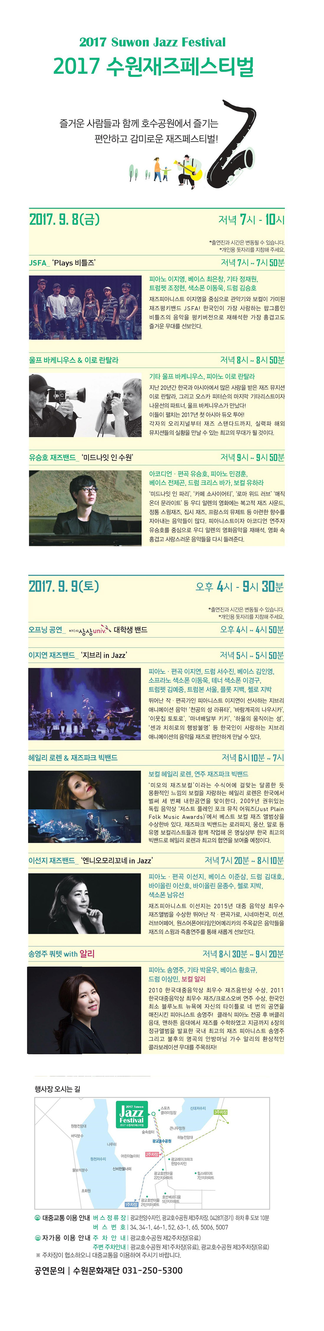 2017 수원재즈페스티벌 즐거운 사람들과 함께 호수공원에서 즐기는 편안하고 감미로운 재즈페스티벌!​ 축제개요 기간 : 2017. 9. 8(금) ~ 9. 9(토) 장소 : 광교호수공원 클라이밍장 앞 잔디마당 관람료 : 무료 2017. 9. 8(금) 저녁 7시-10시 JSFA ‘Plays 비틀즈’ 출연진 : 피아노 이지영, 베이스 최은창, 기타 정재원, 트럼펫 조정현, 색소폰 이동욱, 드럼 김승호 재즈피아니스트 이지영을 중심으로 관악기와 보컬이 가미된 재즈펑키밴드 JSFA! 한국인이 가장 사랑하는 팝그룹인 비틀즈의 음악을 펑키버전으로 재해석한 가장 흥겹고도 즐거운 무대를 선보인다. 울프 바케니우스 & 이로 란탈라 출연진 :피아노 울프 바케니우스, 기타 이로 란탈라 지난 20년간 한국과 아시아에서 많은 사랑을 받은 재즈 뮤지션 이로 란탈라, 그리고 오스카 피터슨의 마지막 기타리스트이자 나윤선의 파트너, 울프 바케니우스가 만났다! 이들의 펼치는 2017년 첫 아시아 듀오 투어! 각자의 오리지널부터 재즈 스탠다드까지, 실력파 해외뮤지션들의 실황을 만날 수 있는 최고의 무대가 될 것이다. 유승호 재즈밴드 ‘미드나잇 인 수원’ 출연진 :아코디언·편곡 유승호, 피아노 민경훈, 베이스 전제곤, 드럼 크리스 바가, 보컬 유하라 ‘미드나잇 인 파리’, ‘카페 소사이어티’, ‘로마 위드 러브’ ‘매직 온더 문라이트’ 등 우디 알렌의 영화에는 복고적 재즈 사운드, 정통 스윙재즈, 집시 재즈, 프랑스의 뮤제트 등 아련한 향수를 자아내는 음악들이 많다. 피아니스트이자 아코디언 연주자 유승호를 중심으로 우디 알렌의 영화음악을 재해석, 영화속 흥겹고 사랑스러운 음악들을 다시 들려준다. 2017. 9. 9(토) 오후 4시 - 9시반 오프닝 공연 출연진 :KT&G 상상univ 대학생 밴드 이지연 재즈밴드 ‘지브리 in Jazz’ 출연진 :피아노·편곡 이지연, 드럼 서수진, 베이스 김인영, 소프라노 색소폰 이동욱, 테너 색소폰 이경구, 트럼펫 김예중, 트럼본 서울, 플롯 지백, 첼로 지박 뛰어난 작편곡가인 피아니스트 이지연이 선사하는 지브리 애니메이션 음악! ‘천공의 성 라퓨타’, ‘바람계곡의 나우시카’, ‘이웃집 토토로’, ‘마녀배달부 키키’, ‘하울의 움직이는 성’,‘센과 치히로의 행방불명’ 등 한국인이 사랑하는 지브리 애니메이션의 음악을 재즈로 편안하게 만날 수 있다. 헤일리 로렌 & 재즈파크빅밴드 출연진 :보컬 헤일리 로렌, 연주 재즈파크빅밴드 ‘미모의 재즈보컬’이라는 수식어에 걸맞는 달콤한 듯 몽환적인 느낌의 보컬을 자랑하는 헤일리 로렌은 한국에서 벌써 세 번째 내한공연을 맞이한다. 2009년 권위있는 독립 음악상 ‘저스트 플레인 포크 뮤직 어워즈(Just Plain Folk Music Awards)’에서 베스트 보컬 재즈 앨범을 수상한바 있다. 재즈파크빅밴드는 로라피지, 웅산, 말로 등 유명 보컬리스트들과 함께 작업해온 명실상부 한국 최고의 빅밴드로 헤일리 로렌과 최고의 협연을 보여줄 예정이다. 이선지 재즈밴드 ‘엔니오모리꼬네 in Jazz’ 출연진 :피아노·편곡 이선지, 베이스 이준삼, 드럼 김대호, 바이올린 이산호, 바이올린 윤종수, 첼로 지박, 색소폰 남유선 재즈피아니스트 이선지는 2015년 대중음악상 최우스 재즈앨범을 수상한 뛰어난 작편곡가로,시네마천국, 미션, 러브어페어, 원스어폰어타임인어메리카의 주옥같은 음악들을 재즈의 스윙과 즉흥연주를 통해 새롭게 선보인다. 송영주 쿼텟 with 알리 출연진 :피아노 송영주, 기타 박윤우, 베이스 황호규, 드럼 이상민, 보컬 알리 2010 한국대중음악상 최우수 재즈음반상 수상, 2011 한국대중음악상 최우수 재즈/크로스오버 연주 수상, 한국인 최소 블루노트 뉴욕에 자신의 타이틀로 네 번의 공연을 매진시킨 피아니스트 송영주! 클래식 피아노 전공후 버클리 음대, 맨하튼 음대에서 재즈를 수학하였고 지금까지 6장의 정규앨범을 발표한 국내 최고의 재즈피아니스트 송영주, 그리고 불후의 명곡의 안방마님 가수 알리의 환상적인 콜라보레이션 무대를 주목하자!