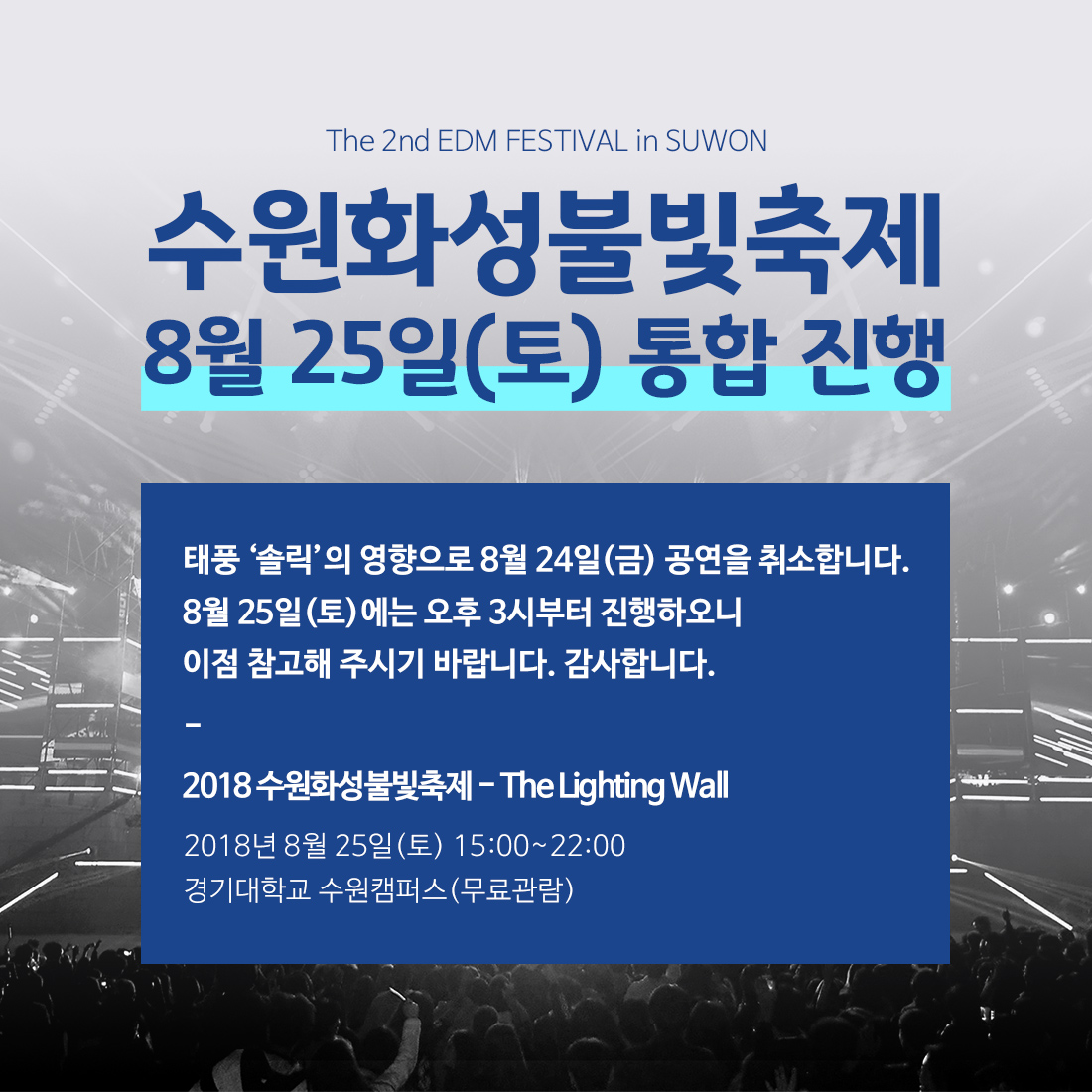 안녕하세요. 수원문화재단입니다. 태풍 솔릭으로 인하여 관객의 안전사고를 방지하고자 8월 24일(금) 2018 수원화성 불빛축제 - THE LIGHTING WALL 공연을 취소합니다.  현재 24일에 구성되었던 아티스트 라인업(해외 라인업 포함)을 포함하여 25일(토)에 만날 수 있도록 협의 중 입니다. 아울러 25일(토연에 공연 시간을 오후 3시로 조정하여 진행하오니 이점 참고해 주시기 바랍니다. 이와 관련하여 보다 자세한 문의사항은 수원문화재단 관광마케팅팀(031-290-3563)으로 문의주시기 바랍니다. 감사합니다