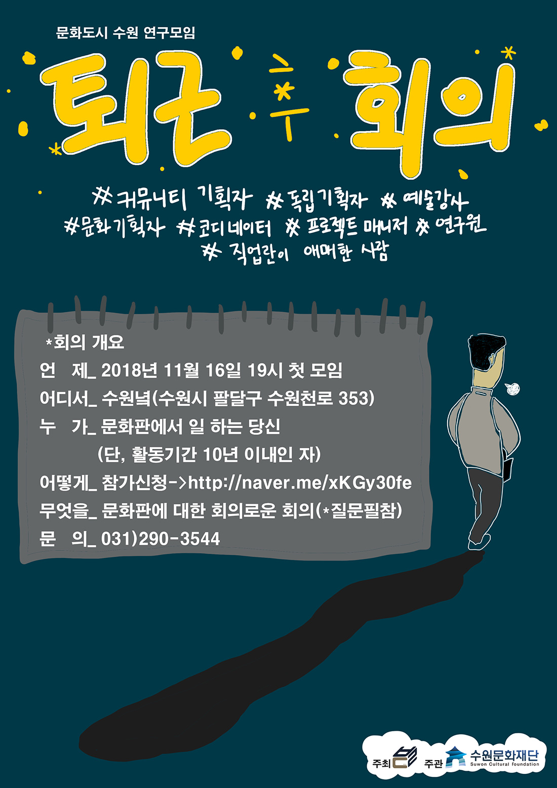 문화도시 수원 연구모임 퇴근 후 회의 커뮤니티기획자 독립기획자 예술강사 문화기획자 코디네이터 프로젝트 매니저 연구원 직업란이 애매한 사람 회의개요 언제 2018. 11. 16(금) 19:00 첫 모임 어디서 수원녘(수원시 팔달구 수원천로 353) 누가 문화판에서 기획자인 듯 기획자 아닌 듯 혼자 일하거나 같이 일하지만 혼자 일하는 것 같은 당신(단 활동기간 10년 이내인 자) 어떻게 : 참가신청은 여기로  http://naver.me/xKGy30fe 무엇을 문화판에 대한 회의로운 회의(질문 필참)