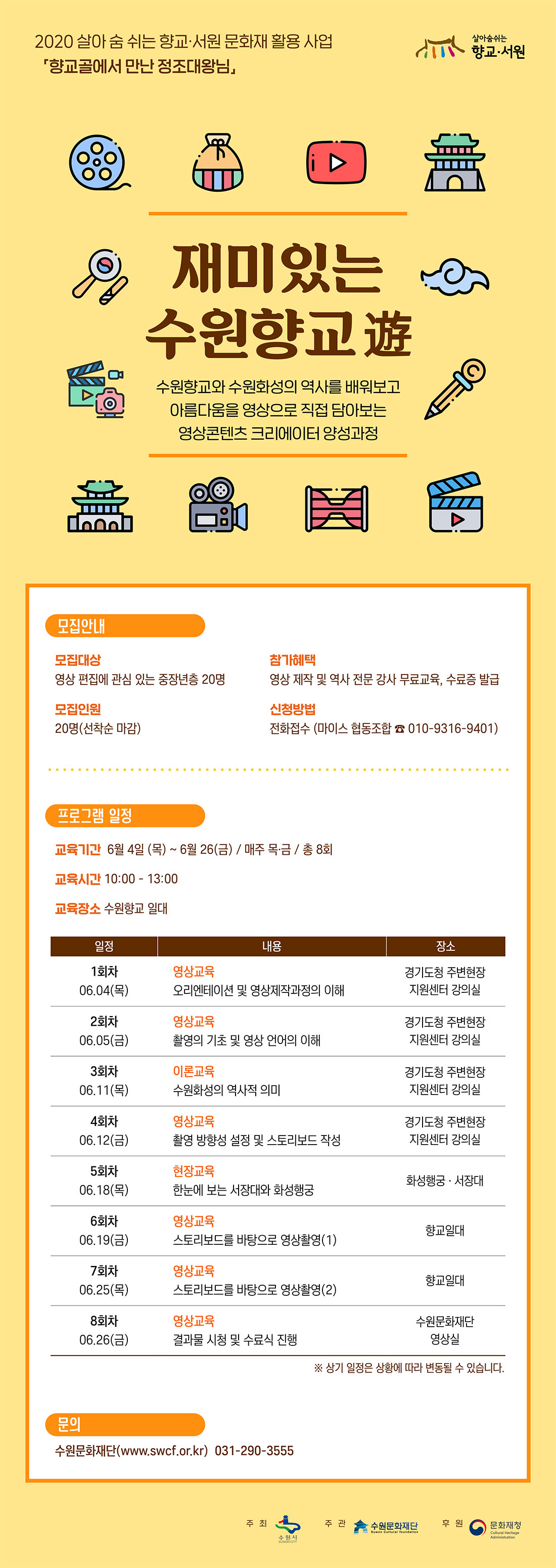 2020 살아 숨 쉬는 향교ㆍ서원 문화재 활용 사업 향교골에서 만난 정조대왕님 각 지역의 수재들만 모아놓은 공립중등교육기관이었던 향교, 타임머신을 타고 조선시대 수원향교의 유생이 되어 수원을 찾아온 정조 대왕을 만나요. 지루하고 어려운 향교? 이젠 친숙하고 즐거운 향교! 쉽고 재미있는 우리고장 수원향교 알기 프로젝트!  미있는 
수원향교 遊 수원향교와 수원화성의 역사를 배워보고 아름다움을 영상으로 직접 담아보는 영상콘텐츠 크리에이터 양성과정 모집안내 모집대상 : 영상 편집에 관심 있는 중장년층 20명 모집인원 : 20명(선착순 마감) 참가혜택 : 영상 제작 및 역사 전문 강사 무료교육, 수료증 발급 신청방법 : 전화접수 (마이스 협동조합 ☎ 010-9316-9401) 프로그램 일정 교육기간 : 6월 04일(목) ~ 6월 26일(금) / 매주 목ㆍ금 / 총 8회 교육시간 : 10:00 – 13:00 1회차 06.04(목) 영상교육 오리엔테이션 및 영상제작과정의 이해 장소 경기도청 주변현장 지원센터 강의실 2회차 06.05(금) 영상교육 촬영의 기초 및 영상 언어의 이해 장소 경기도청 주변현장 지원센터 강의실 3회차 06.11(목) 이론교육 수원화성의 역사적 의미 장소 경기도청 주변현장 지원센터 강의실 4회차 06.12(금) 영상교육 촬영 방향성 설정 및 스토리보드 작성 장소 경기도청 주변현장 지원센터 강의실 5회차 06.18(목) 현장교육 한눈에 보는 서장대와 화성행궁 장소 화성행궁ㆍ서장대 6회차 06.19(금) 영상교육 스토리보드를 바탕으로 영상촬영(1) 장소 향교일대 7회차 06.25(목) 영상교육 스토리보드를 바탕으로 영상촬영(2) 장소 향교일대 8회차 06.26(금) 영상교육 결과물 시청 및 수료식 진행 장소 수원문화재단 영상실 문의 수원문화재단 www.swcf.or.kr 031-290-3555 주최 수원시 주관 수원문화재단 후원 문화체육관광부