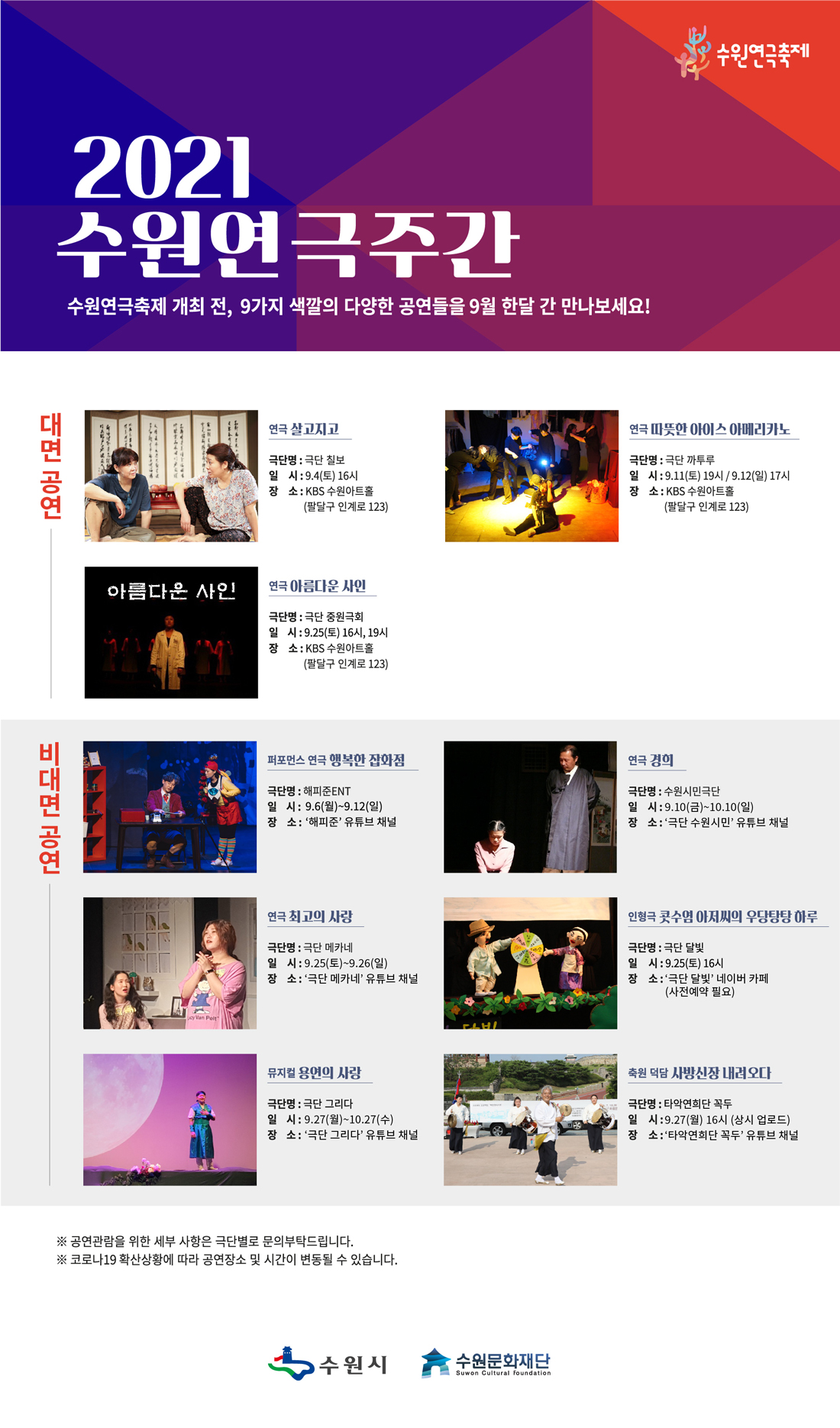 2021수원연극주간수원연극축제 개최 전,9가지 색깔의 다양한 공연들을 9월 한달 간 만나보세요! 연극 살고지고극단명 : 극단 칠보일시 : 9.4(토) 16시장소 : KBS 수원아트홀 (팔달구 인계로 123)연극 따듯한 아이스 아메리카노극단명 극단 까투루일시 : 9.11.(토) 19시/ 9.12(월) 17시장소 : KBS 수원아트홀 (팔달구 인계로 123)연극 아름다운 사인극단명 : 극단 중원극회일시 : 9.25(토) 16시, 19시 장소 : KBS 수원아트홀 (팔달구 인계로 123)퍼포먼스 연극 행복한 잡화점극단명 : 해피준ENT일시 : 9.6(월) ~ 9.12(일)장소 : 해피준 유튜브 채널연극 경희극단명 : 수원시민극단일시 : 9.10(금)~10.10(일)장소 : 극단 수원시민 유튜브 채널연극 최고의 사랑극단명 : 극단 메카네일시 : 9.25(토)~9.26(일)장소 : 극단 메카네 유튜브 채널인형극 콧수염 아저씨의 우당탕탕 하루극단명 : 극단 달빛일시 : 9.25(토) 16시장소 : 극단 달빛 네이버 카페(사전예약 필요)뮤지컬 용연의 사랑극단명 : 극단 그리다일시 : 9.27(월)~10.27(수)장소 : 극단 그리다 유튜브 채널축원 덕담 사방신장 내려오다극단명 : 타악연희단 꼭두일시 : 9.27(월) 16시(상시 업로드)장소 : 타악연희단 꼭두 유튜브 채널※ 공연관람을 위한 세부 사항은 극단별로 문의부탁드립니다.※ 코로나19 확산상황에 따라 공연장소 및 시간이 변동될 수 있습니다.