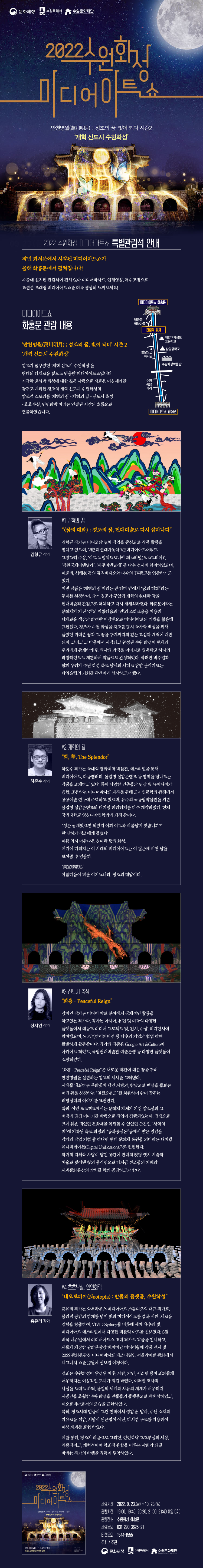 ‘만천명월(萬川明月) ; 정조의 꿈, 빛이 되다’ 시즌 2 ‘개혁 신도시 수원화성’ 정조가 꿈꾸었던 ‘개혁 신도시 수원화성’을 현대의 다채로운 빛으로 연출한 미디어아트쇼입니다. 지극한 효심과 백성에 대한 깊은 사랑으로 새로운 이상세계를 꿈꾸고 계획한 정조의 개혁 신도시 수원화성의 창조적 스토리를 ‘개혁의 꿈 - 개혁의 길 - 신도시 축성 - 호호부실, 인인화락’이라는 연결된 시간의 흐름으로 연출하였습니다. *작품 소개* #1 개혁의 꿈 “<꿈의 대화> : 정조의 꿈, 현대미술로 다시 살아나다” 김형규 작가는 비디오와 설치 작업을 중심으로 작품 활동을 펼치고 있으며, ‘제2회 현대자동차 VH미디어아트어워드’ 그랑프리 수상, ‘아르스 일렉트로니카 페스티벌(오스트리아)’, ‘강원국제비엔날레’, ‘제주비엔날레’ 등 다수 전시에 참여하였으며, 이효리, 신해철 등의 뮤직비디오와 다수의 TV광고를 연출하기도 했다 . 이번 작품은 ‘개혁의 꿈’이라는 큰 테마 안에서 “꿈의 대화”라는 주제를 설정하여, 과거 정조가 꾸었던 개혁의 원대한 꿈을 현대미술적 관점으로 해체하고 다시 재해석하였다. 화홍문이라는 문화재가 가진 ‘선’의 아름다움과 ‘면’의 조화로움을 이용해 다채로운 색감과 화려한 미쟝센으로 미디어아트의 기법을 활용해 표현했다. 정조가 수원 화성을 축조할 당시 국가와 백성을 위해 품었던 거대한 꿈과 그 꿈을 꾸기까지의 깊은 효심과 개혁에 대한 의지, 그리고 그 마음에서 시작되고 완성된 수원 화성이 현재의 우리에게 존재하게 된 역사의 과정을 이미지로 압축하고 하나의 타임라인으로 재편하여 작품으로 완성되었다. 화려한 비주얼과 함께 우리가 수원 화성 축조 당시의 시대로 잠깐 돌아가보는 타임슬립의 기회를 관객에게 선사하고자 했다. #2 개혁의 길 “화, 華, The Splendor” 하준수는 국내외 영화제와 박물관, 페스티벌을 통해 미디어아트, 다큐멘터리, 몰입형 실감콘텐츠 등 영역을 넘나드는 작품을 소개하고 있다. 특히 다양한 건축물과 영상 및 뉴미디어가 융합, 조응하는 미디어파사드 제작을 통해 도시인문학의 관점에서 공공예술 연구에 주력하고 있으며, 유수의 국공립박물관을 위한 몰입형 실감콘텐츠와 디지털 헤리티지를 다수 제작하였다. 현재 국민대학교 영상디자인학과에 재직 중이다. “성은 굳세었으면 되었지 어찌 이토록 아름답게 짓습니까?” 한 신하가 정조에게 물었다. 이름 역시 아름다운 성이란 뜻의 화성. 여기에 더해지는 이 시대의 미디어아트는 이 질문에 어떤 답을 보여줄 수 있을까. “美宜勝敵也” 아름다움이 적을 이기느니라. 정조의 대답이다. #3 신도시 축성 “화홍 - Peaceful Reign” 장지연은 미디어 아트 분야에서 국제적인 활동을 하고있는 작가다. 작가는 아시아, 유럽 및 미국의 다양한 플랫폼에서 대규모 미디어 프로젝트 및, 전시, 수상, 레지던시에 참여했으며, SONY,하이퍼비젼 등 다수의 기업과 협업 하며 활발하게 활동중이다. 작가의 작품은 Google Art &Culture에 이카이브 되었고, 국립현대미술관 미술은행 등 다양한 플랫폼에 소장되었다. “화홍 - Peaceful Reign”은 새로운 터전에 대한 꿈을 꾸며 만천명월을 실현하는 정조의 서사를 그려낸다. 시대를 내포하는 목화꽃에 담긴 사랑과, 밤낮으로 백성을 돌보는 어진 왕을 상징하는 “일월오봉도”를 차용하여 왕이 꿈꾸는 태평성대의 이야기를 표현한다. 특히, 이번 프로젝트에서는 문화재 자체가 가진 장소성과 그 배경에 담긴 이야기를 바탕으로 작업이 진행되었는데, 전쟁으로 크게 훼손 되었던 문화재를 복원할 수 있었던 근간인 “성역의 궤”에 기록된 축조 과정과 “동북공심돈”등에서 받은 영감을 작가의 작업 기법 중 하나인 현대 문화재 복원을 의미하는 디지털 유니피케이션(Digital Unification)으로 현현한다. 과거의 지혜와 사랑이 담긴 공간에 현대의 컷팅 엣지 기술과 예술로 빚어낸 빛의 움직임으로 다시금 선조들의 지혜와 세계문화유산의 가치를 함께 공감하고자 한다. #4 호호부실, 인인화락 “네오토피아(Neotopia) : 만물의 플랫폼, 수원화성” 와우하우스 미디어아트 스튜디오의 대표 작가로, 물리적 공간의 한계를 넘어 빛과 미디어아트를 접목시키며 새로운 경험을 창출하며, VIVID Sydney를 비롯해 세계 유수의 빛, 미디어아트 페스티벌에서 다양한 퍼블릭 아트를 선보였다. 새롭게 개장한 광화문광장 53m 미디어월에 작품 전시 및 2022 광화문광장 미디어파사드 페스티벌인 서울라이트 광화에서 시그니쳐 쇼를 12월에 선보일 예정이다. 정조는 수원화성이 완성된 이후, 사람, 자연, 시스템 등이 조화롭게 어우러지는 이상적인 도시가 되길 바랬다. 이러한 역사적 사실을 토대로 하되, 물질의 세계와 사유의 세계가 어우러져 시공간을 초월한 수원화성을 만물들의 플랫폼으로 재해석하였고, 네오토피아로서의 모습을 표현하였다. 특히, 정조시대 민중이 그린 민화에서 영감을 받아, 주된 소재와 자유로운 색감, 서양식 원근법이 아닌, 다시점 구조를 차용하여 이상 세계를 표현 하였다. 이를 통해, 정조가 마음으로 그리던, 인인화락 호호부실의 세상, 역동적이고, 개혁적이며 창조적 융합을 이루는 사회가 되길 바라는 작가의 바램을 작품에 투영하였다.” 미디어아트쇼(화홍문)을 더욱더 생생하게 느끼시려면 하단 관람석예매를 해주세요! ▶특별 관람석 예매 https://tickets.interpark.com/goods/22010821 (인터파크티켓)