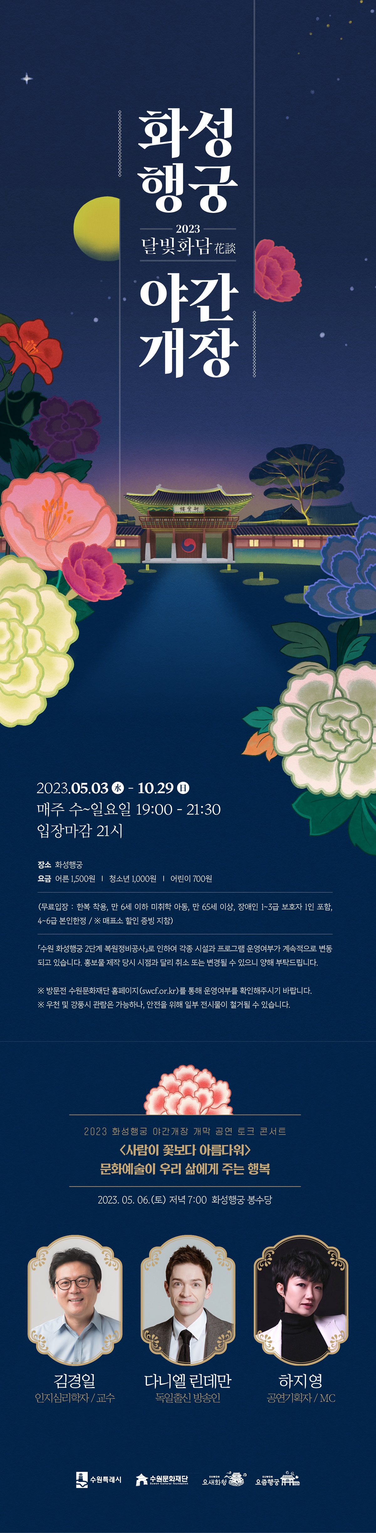 2023 화성행궁 야간개장 달빛화담 2023년 5월 3일 수요일부터 10월 29일 일요일 매주 수요일부터 일요일 19시부터 21시 30분까지 입장마감 21시 장소 화성행궁 요금 어른 1500원 청소년 1000원 어린이 700원 무료입장 한복 착용 만 6세 이하 미취학 아동 만 65세 이상 장애인 1급 2급 3급 보호자 1인 포함 4급 5급 6급 본인한정 매표소 할인 증빙 지참 수원 화성행궁 2단계 복원정비공사로 인하여 각종 시설과 프로그램 운영여부가 계속적으로 변동되고 있습니다 홍보물 제작 당시 시점과 달리 취소 도는 변경될 수 있으니 양해 부탁드립니다 방문전 수원문화재단 홈페이지를 통해 운영여부를 확인해주시기 바랍니다 우천 및 강풍시 관람은 가능하나 안전을 위해 일부 전시물이 철거될 수 있습니다 2023 화성행궁 야간개장 개막 공연 토크 콘서트 사람이 꽃보다 아름다워 문화예술이 우리 삶에게 주는 행복 2023년 5월 6일 토요일 저녁 7시 화성행궁 봉수당 인지심리학자 및 교수 김경일 독일출신 방송인 다니엘 린데만 공연기획자 겸 MC 하지영