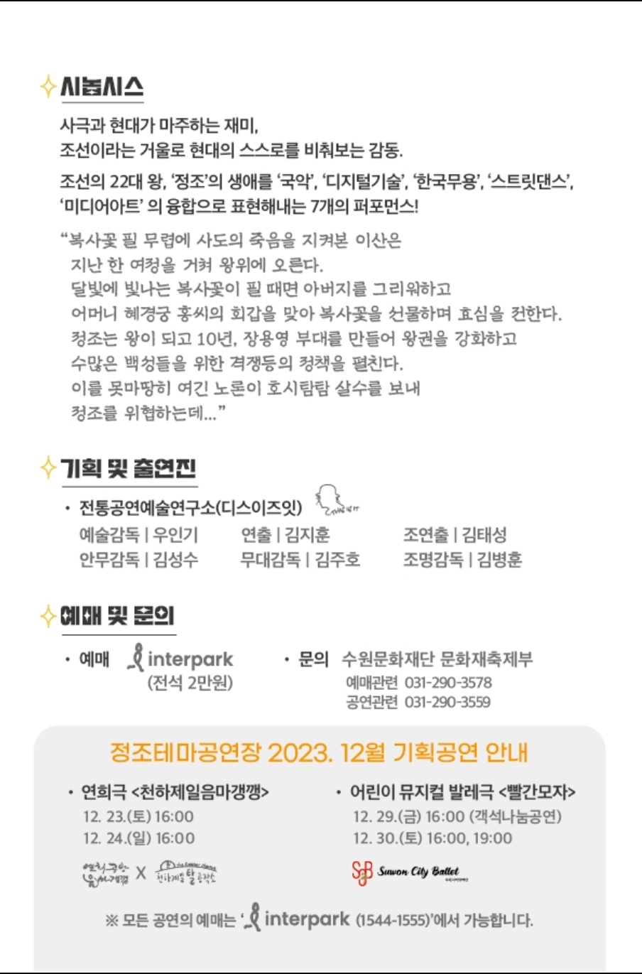 시놉시스 사극과 현대가 마주하는 재미 조선이라는 거울로 현대의 스스로를 비춰보는 감동 조선의 22대 왕 정조의 생애를 국악 디지털 기술 한국무용 스트릿댄스 미디어아트의 융합으로 표현해내는 7개의 퍼포먼스 복사꽃 필 무렵에 사도의 죽음을 지켜본 이산은 지난 한 여정을 거쳐 왕위에 오른다 달빛에 빛나는 복사꽃이 필 때면 아버지를 그리워하고 어머니 혜경궁 홍씨의 회갑을 맞아 복사꽃을 선물하며 효심을 전한다 정조는 왕이 되고 10년 장용영 부대를 만들어 왕권을 강화하고 수많은 백성들을 위한 격쟁등의 정책을 펼친다 이를 못마땅히 여긴 노론이 호시탐탐 살수를 보내 정조를 위협하는데 기획 및 출연진 전통공연예술연구소 디스이즈잇 예술감독 우인기 연출 김지훈 조연출 김태성 안무감독 김성수 무대감독 김주호 조명감독 김병훈 예매 및 문의 예매 인터파크 전석 2만원 문의 수원문화재단 문화재축제부 예매관련 031 290 3578 공연관련 031 290 3559 정조테마공연장 2023년 12월 기획공연 안내 연희극 천하제일음마갱깽 12월 23일 토요일 16시 12월 24일 일요일 16시 어린이 뮤지컬 발레극 빨간모자 12월 29일 금요일 16시 객석나눔공연 12월 30일 토요일 16시 19시 모든 공연의 예매는 인터파크 1544 1555에서 가능합니다