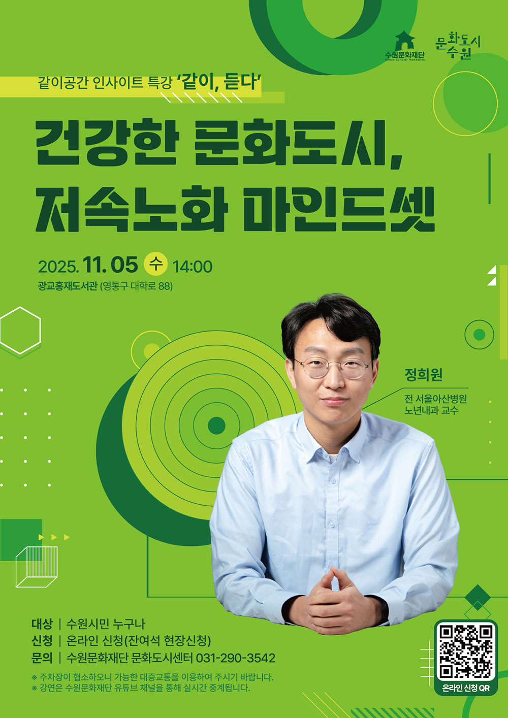 수원문화재단 문화도시수원 같이공간 인사이트 특강 같이, 듣다 건강한 문화도시, 저속노화 마인드셋 2025. 11. 05. 수 14:00 광교홍재도서관 (영통구 대학료 88) 정희원 전 서울아산병원 노년내과 교수 대상 수원시민 누구나 신청 온라인 신청(잔여석 현장신청) 문의 수원문화재단 문화도시센터 031-290-3542 ※ 주차장이 협소하오니 가능한 대중교통을 이용하여 주시기 바랍니다. ※ 강연은 수원문화재단 유튜브 채널을 통해 실시간 중계됩니다. 우측 하단 온라인 신청QR 이미지 있음.