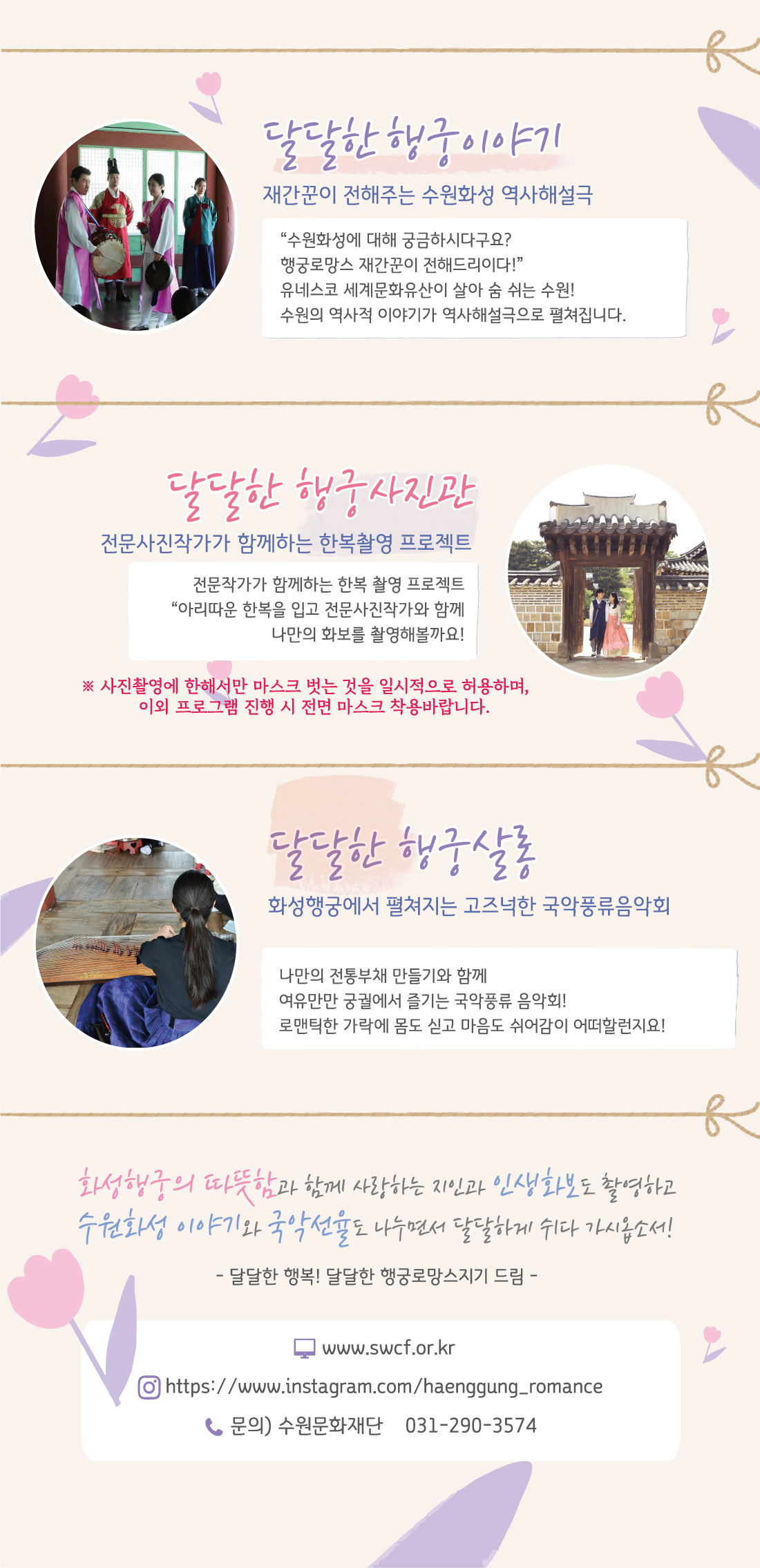 달달한 행궁이야기 : 화성행궁 노래당에서 수원화성 이야기들 수원화성에 대해 궁금하시다구요? 행궁로망스 재간꾼이 전해드리이다! 유네스코 세계문화유산이 살아 숨 쉬는 수원! 수원의 역사적 이야기가 역사해설극으로 펼쳐집니다. 달달한 행궁사진관 : 전문사진작가가 함께하는 한복 스냅촬영 프로젝트 아리따운 한복을 입고 전문사진작가와 함께 나만의 화보를 제작해볼까요! 화성행궁에서 이뤄지는 아름다운 인생샷이 여러분을 찾아갑니다. 달달한 행궁살롱: 화성행궁에서 펼쳐지는 고즈넉한 국악풍류음악회 나만의 전통부채 만들기와 함께 여유만만 궁궐에서 즐기는 국악풍류 음악회! 로맨틱한 가락에 몸을 싣고 몸도 마음도 쉬어감이 어떠할런지요! 화성행궁의 따뜻함과 함께 사랑하는 지인과 인생화보도 촬영하고 수원화성이야기와 국악선율도 나누면서 달달하게 쉬시다 가시옵소서! 달달한 행복! 달달한 행궁로망스지기 드림 문의 수원문화재단 031-290-3574 www.swcf.or.kr instagram.com/haenggung_romance