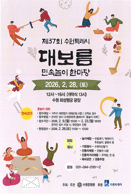 [이미지] (상단좌측) 줄다리기를 하는 사람 두명 (상단우측) 부럼을 깨고 있는 사람 두명 (중간좌측) 사물놀이 복장을 하고 꽹가리를 치는 사람 한명 (중간우측) 쥐불을 두르고 노는 사람 한명 (하단좌측) 윷놀이를 하는 사람 세명  [텍스트] (정가운데) 제37회 수원특례시 대보름 민속놀이 한마당 2026. 2. 28. (토) 12시~16시 (개막식 13시) 수원 화성행궁 광장 민속경기 윷놀이 대회 접수대상-거주지 제한없이 128팀(1팀 4명) / 선착순 접수 접수방법-온라인 접수[수원문화원 홈페이지 윷놀이 대회] 접수기간-2026.2.9.(월) 10:00~ 2.23.(월) 18:00 온라인 접수 미달 시, 현장접수 진행 현장접수-2026.2.28.(토) 11:00~12:00  체험행사 놀이체험-부럼깨기, 떡메치기, 투호놀이, 굴렁쇠 등 기원행사-수원지신밟기 전통차체험-전통차 시음 전통먹거리체험-주먹밥, 전 등 축하공연 / 경품추첨  문의 031-244-2161~2  주최주관 수원문화원 후원 수원특례시