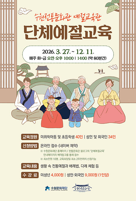[텍스트] 수원전통문화관 예절교육관 단체예절교육 2026.3.27. ~12.11. 매주 화~금 오전오후 10:00/ 14:00 (약 80분간) 교육정원: 미취학아동 및 초등학생 40인/ 성인 및 외국인 34인 신청방법: 온라인 접수(네이버 예약) ※ 수원문화재단 홈페이지 / 전통문화관 블로그의 단체예절교육 안내페이지의 예약링크를 통해 접수 ※ 최소인원 10명, 교육희망일 최소 2주전까지 신청가능 교육내용: 생활 속 전통예절과 배례법, 다례 체험 등 수강료: 미성년 4,000원/ 성인,외국인 9,000원(1인당) 수원문화재단, 수원전통문화관  [설명]단체예절교육 접수모집 포스터 