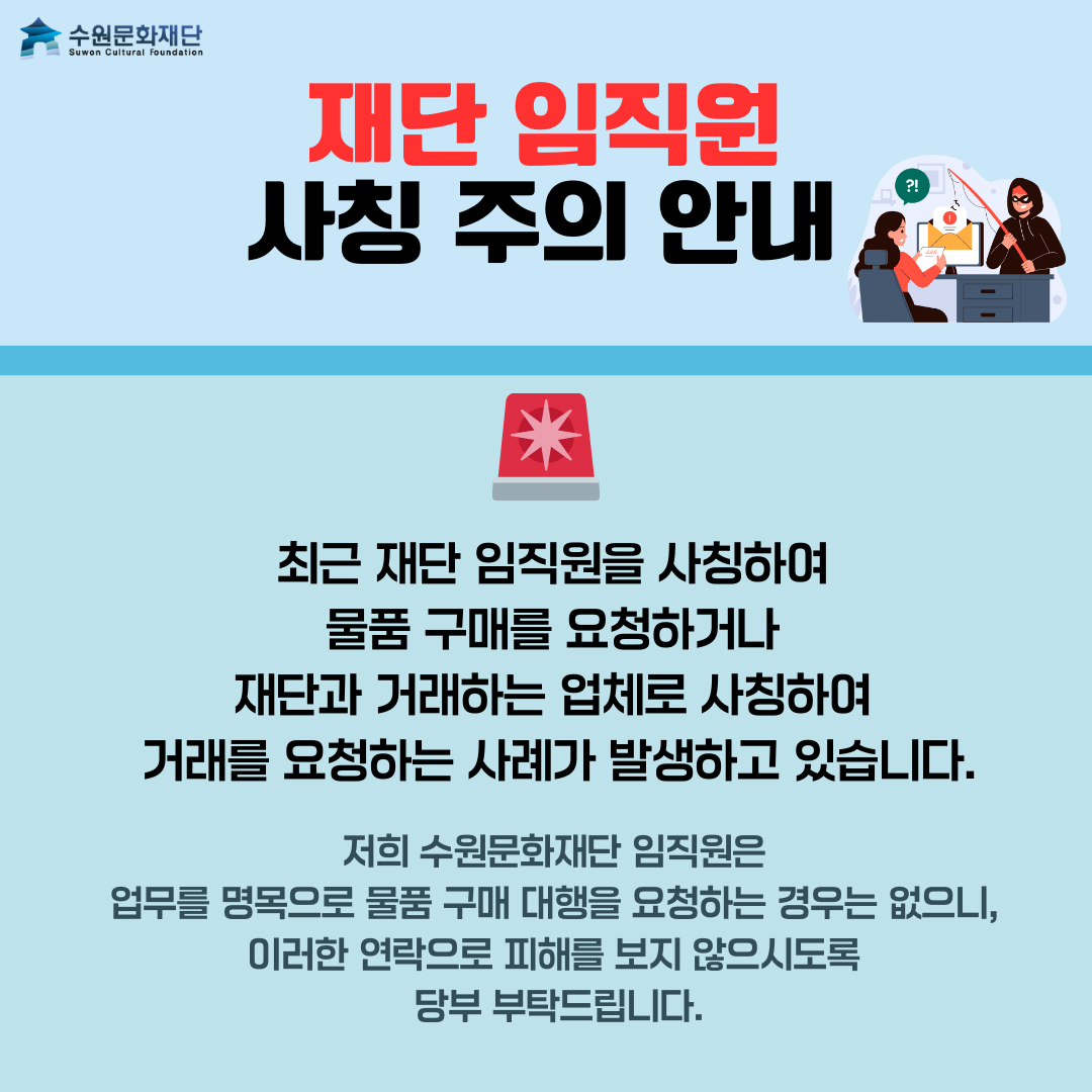 상단 왼쪽 수원문화재단 로고  재단 임직원 사칭 주의 안내  사이렌 이미지  최근 재단 임직원을 사칭하여 물품 구매를 요청하거나 재단과 거래하는 업체로 사칭하여 거래를 요청하는 사례가 발생하고 있습니다.  저희 수원문화재단 임직원은 업무를 명목으로 물품 구매 대행을 요청하는 경우는 없으니, 이러한 연락으로 피해를 보지 않으시도록 당부 부탁드립니다.