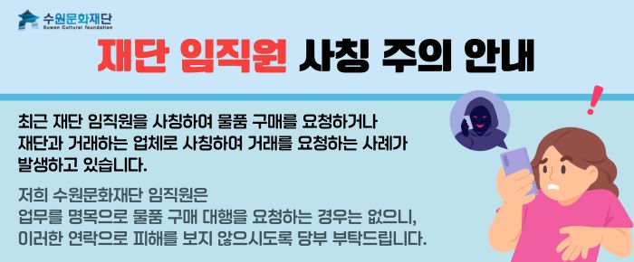 상단 왼쪽 수원문화재단 로고  재단 임직원 사칭 주의 안내  최근 재단 임직원을 사칭하여 물품 구매를 요청하거나 재단과 거래하는 업체로 사칭하여 거래를 요청하는 사례가 발생하고 있습니다.  저희 수원문화재단 임직원은 업무를 명목으로 물품 구매 대행을 요청하는 경우는 없으니, 이러한 연락으로 피해를 보지 않으시도록 당부 부탁드립니다.