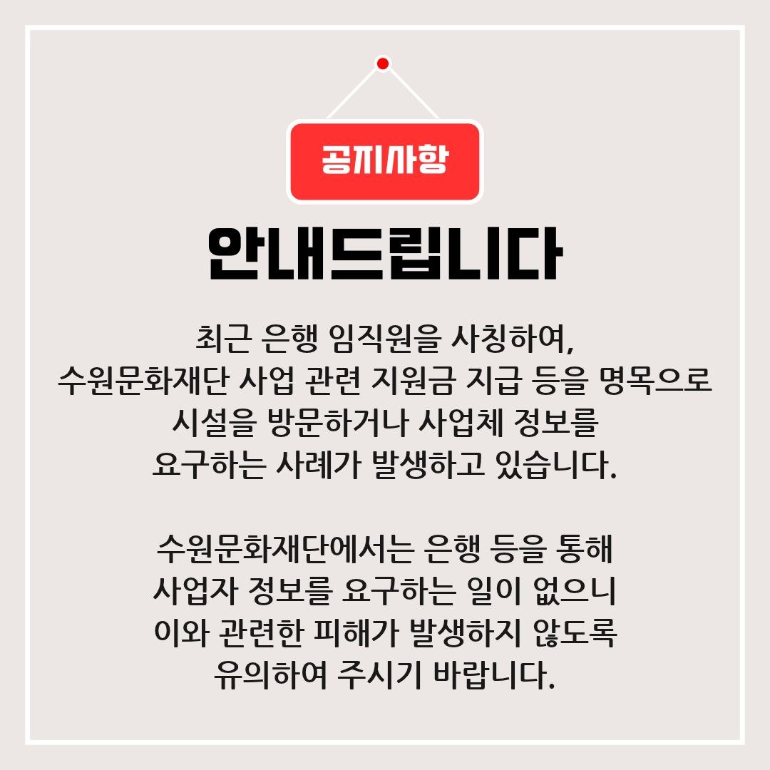 최근 은행 임직원을 사칭하여 수원문화재단 사업 관련 지원금 지급 등을 명목으로 시설을 방문하거나 사업체 정보를 요구하는 사례가 발생하고 있습니다.  수원문화재단에서는 은행 등을 통해 사업자 정보를 요구하는 일이 없으니  이와 관련하여 피해가 발생하지 않도록 유의하여 주시기 바랍니다.  감사합니다.