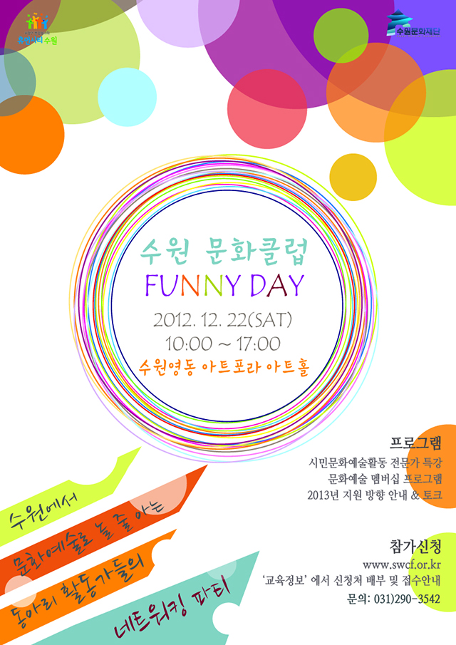 
 행 사 명: 수원 문화클럽 FUNNY DAY 
대 상: 수원시내 문화예술 동아리 활동가(한 개 동아리 내 신청자 외 2인까지 동반 가능) 

일 시: 2012년 12월 22일(토) 10:00 ~ 17:00 

장 소: 수원영동 아트포라 아트홀(수원 영동시장 2층) 

프로그램: 시민문화예술활동 전문가 특강, 문화예술 멤버십 프로그램, 2013년 지원 방향 안내 및 토크 
