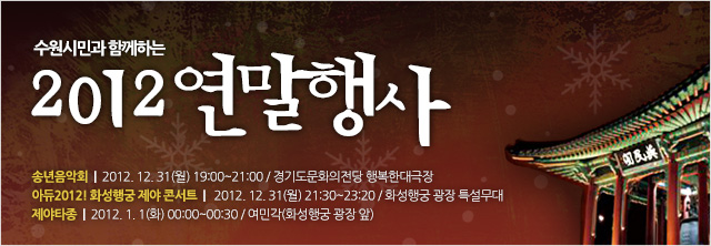 수원시민과 함께하는 2012 연말행사
 

○ 송년음악회
  - 일시 : 2012년 12월 31일(월) 19:00~21:00
  - 장소 : 경기도문화의전당 행복한대극장
  - 문의 : 수원시립예술단(031-228-2813~5)
※ 송연음악회 초대권배부 : 각 구청 및 각동 주민센터 민원실
※ 공연당일 오후 5:30분부터 경기도문화의전당 매표소에서 초대권 소지자에 한해 선착순 좌석권 교부 예정


○ 아듀2012! 화성행궁 제야 콘서트
  - 일시 : 2012년 12월 31일(월) 21:30~22:20
  - 장소 : 화성행궁 광장 특설무대
  - 출연진 : 차이나몽키브레인, 힙합바운스, 독한향수, 퍼스트원, DJ Johnny 등
  - 문의 : 수원문화재단(031-290-3632)


○ 제야타종
  - 일시 : 2013년 1월 1일(화) 00:00~00:30
  - 장소 : 여민각