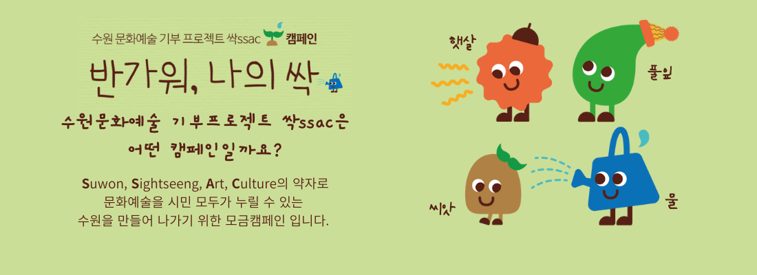 
                    수원 문화예술 기부 프로젝트 싹ssac 캠페인 /
                    반가워, 나의 싹 /
                    수원문화예술 기부프로젝트 싹ssac은
                    어떤 캠페인일까요? /
                    Suwon, Sightseeng, Art, Culture의 약자로 문화예술을 시민 모두가 누릴 수 있는 수원을 만들어 나가기 위한 모금캠페인 입니다.
                    